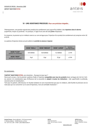 DOSSIER DE PRESSE – Novembre 2009  
ANTEIS® INJECTIONSYSTEM 
 
 
Contact Presse : Patricia Bénitah ‐ P.B Communication 
7, Villa des Sablons – 92200 Neuilly sur‐Seine 
Tel : 01 47 31 11 06 – E‐Mail : pbcom@wanadoo.fr 
 
ANTEIS           ANTEIS France  
Chemin des Aulx 18        68, rue Cassiopée 
1228 ‐ Plan‐les Ouates / Genève                                                     74650 – Chavanod / Annecy 
SUISSE                             FRANCE 
www.anteis.com 
 
 
 
 
VI ‐ UNE ASSISTANCE PRECIEUSE: Pour une précision inégalée… 
 
 
Théoriquement, une grande majorité des produits de comblement sont aujourd’hui dédiés à des injections dans le derme 
(superficiel, moyen ou profond) – En pratique, il s’agit d’une zone de 1 à 1,3mm d’épaisseur. 
 
En moyenne, la pression qu’un médecin exerce sur une seringue pour l’injection d’un produit de comblement est comprise entre 10 
et 50 N. 
 
Le système d’injection Anteis est pré‐calibré et contrôle le volume à injecter 
 
 
 
En conclusion,  
 
l’ANTEIS® INJECTIONSYSTEM, une révolution… Pourquoi et pour qui ? 
Parce qu’à ce jour, c’est le premier système d’aide à l’injection compatible avec tous les produits (avec seringues de 1ml et 2 ml) : 
du  volume  à  la  revitalisation  (pas  d’influence  de  la  viscosité)  et  adapté  à  toutes  les  indications  :  ride  superficielle  à  profonde, 
reconstruction et revitalisation ;  
Tant pour le patient, côté douceur et résultat (indolore et sans traumatisme) que pour le médecin, côté facilité et précision (ne lui 
reste plus qu’à se concentrer sur la zone d’injection), c’est une véritable révolution ! 
 
 
 
 
 
 
 
 
 
 
 
 
 
 
 
 
 
 