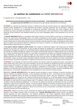 DOSSIER DE PRESSE – Novembre 2009  
ANTEIS® INJECTIONSYSTEM 
 
 
Contact Presse : Patricia Bénitah ‐ P.B Communication 
7, Villa des Sablons – 92200 Neuilly sur‐Seine 
Tel : 01 47 31 11 06 – E‐Mail : pbcom@wanadoo.fr 
 
ANTEIS           ANTEIS France  
Chemin des Aulx 18        68, rue Cassiopée 
1228 ‐ Plan‐les Ouates / Genève                                                     74650 – Chavanod / Annecy 
SUISSE                             FRANCE 
www.anteis.com 
 
  
 
Le meilleur du comblement avec l’ANTEIS® INJECTIONSYSTEM 
Dr. Benjamin Ascher – Chirurgien plasticien – Paris 
 
ASSOCIATION DE DEUX NOUVEAUX DISPOSITIFS D’AIDE AUX INJECTIONS ‐  ETUDE PRELIMINAIRE présentée le 23/11/2009 
au congrès annuel de la SOFCPRE (Société Française de Chirurgie Plastique, Reconstructrice et Esthétique)   
 
HISTORIQUE: Les injections de comblement, tant pour le traitement des rides que celui des volumes, ont  largement bénéficié ces 
dernières  années,  parallèlement  à  la  nette  amélioration  des  produits,  d’avancées  importantes  dans  les  techniques :  meilleures 
connaissances  de  l’anatomie,  de  la  physiologie  du  vieillissement  permettant  l’optimisation  des  niveaux  d’injection,  gestes 
techniques  plus  précis,  permettant  des  injections  un  peu  moins  douloureuses,  moins  traumatisantes,  et  une  meilleure  prise  en 
charge pré et post traitement. Deux méthodes récentes que nous avons développées depuis 6 mois permettent à leur tour des 
avancées.  
1) l’Anteis INJECTIONSYSTEM est un équipement électronique d’injection innovant, dédié en particulier aux comblements des 
rides et à la reconstruction morphologique. Grâce à une maîtrise remarquable du volume injecté, en mode de papule ou de flux 
continu,  à pression constante, et à une  libération de la main de l’opérateur, il produit une précision inégalée dans les traitements. Il 
permet d’injecter avec les mêmes performances suivant les indications, le derme superficiel, moyen, ou l’hypoderme. Cette maîtrise 
procure au patient une surprenante réduction ou disparition de la douleur à l’injection, une réduction des œdèmes, et des autres 
effets secondaires répertoriés dans ces traitements.  
2)  Une  gamme  originale  d’aiguilles  à  pointe  mousse,  fines,  souples,  et  relativement  longues  a  été  conçue  pour  une  injection 
optimale  et  sans  risque,  sans  traumatisme,  de  tous  les  types  de  produits  de  comblement  et  notamment  des  différents  acides 
hyaluroniques. Cette gamme est basée sur une méthode d’injection originale standardisée. Nous avons mis au point cette technique 
qui présente de multiples avantages par rapport à la technique conventionnelle d’injection à l’aiguille pointue. Elle ne nécessite 
qu’un nombre très limité de points d’injection (2 à 4 par côtés), ne provoque pas de douleur et ne présente pratiquement pas de 
risque  d’hématomes,  de  lésions  de  structures  fragiles  tels  que  vaisseaux  et  nerfs.  Cinq  types  d’aiguilles  à  pointe  mousse  de 
différents diamètres (22 à 30G), et de différentes longueurs ont été conçus, permettant une adéquation parfaite entre chaque point 
d’introduction,  chaque  site  injecté,  chaque  profondeur  d’injection  souhaitée,  ainsi  que  la  viscosité  et  les  autres  caractéristiques 
physico‐chimiques  du produit correspondant. Ces aiguilles ne peuvent pas encore nous permettre d’injecter le derme superficiel.  
LA METHODE : Ces 2 dispositifs ont d’abord été testés isolément, de manière à évaluer leur performance propre ; puis évalués en 
mode combiné. Nous avons injecté, sans aucune anesthésie, tant pour les indications de comblement que pour la volumétrie. Un 
premier groupe de 55 patients a été étudié sur une période de 3 à 6 mois. Les régions traitées ont été : les régions zygomato‐
malaires,  orbitaires,  naso‐géniènnes,  labiales,  labio‐  géniennes,  mandibulaires  et  mentonnières,  et  à  moindre  degré  les  régions 
glabellaires, et temporales. Cette étude préliminaire a été effectuée sur les constatations cliniques, les photos standardisées pré et 
post traitement,  et une échelle  de qualité de vie, tant immédiates qu’à 1 mois, 3 mois et 6 mois pour certains .  
RESULTATS :  L’Anteis  INJECTIONSYSTEM  et  les  aiguilles  mousses  permettent  à  chacun  d’améliorer  la  précision  technique,  de  
diminuer  l’épaisseur  des  aiguilles  nécessaires,    et  par  conséquent  l’ensemble  des  micro  ‐  traumatismes  liés  aux  injections.  Ces 
dispositifs  ont  également  permis  de  trouver  de  nouvelles  techniques  pour  injecter.  Mais  leur  combinaison  a  optimisé  ces  
différentes capacités. Les résultats ont été  hautement performants dans 90% des cas. La méthode aiguilles mousses et Anteis  
INJECTIONSYSTEM aboutit également à utiliser moins de produit. Mais la véritable innovation se trouve dans le confort et le vécu 
des patients, car dans tous ces cas aucune douleur vraie, ni à l’injection ni dans les suites, n’a été constatée, alors que aucune 
anesthésie n’avait été effectuée préalablement,  et ce tant pour les injections de produits de comblement que pour les produits 
volumateurs, même les plus hautement réticulés.  Au plus les patients signalent une sensation de distension ou de tension. Les 
oedèmes immédiats et les  rougeurs, les ecchymoses  sont de inexistants  à modérés. Il n’y a aucun arrêt des activités. Aucun autre 
effet secondaire n’a été rapporté : notamment  nodule de surcorrection, prurit, ou discoloration. La satisfaction des patients a été 
évaluée de très bonne à bonne dans 98% des cas.  
CONCLUSION :  Utiliserons  nous  dans  le  futur  uniquement  des  aiguilles  pointues  donc  traumatisantes,  pas  toujours  de  longueur 
adéquate,  et  les  seringues  actuelles ?  Nous  ne  le  pensons  pas.  L’Anteis  INJECTIONSYSTEM  au  besoin  associé  à  des  aiguilles 
mousses  apportent  une  nette  amélioration  à  nos  injections  quotidiennes.  Leur  champ  d’application  devrait  également  se 
développer en pathologie. Mais seules des études approfondies et sur une plus longue durée permettront de conclure sur les réelles 
performances de cette nouvelle méthode d’injection qui produit une injection de qualité sans traumatisme réel.  
 