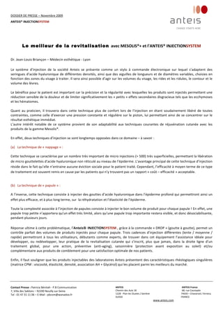 DOSSIER DE PRESSE – Novembre 2009  
ANTEIS® INJECTIONSYSTEM 
 
 
Contact Presse : Patricia Bénitah ‐ P.B Communication 
7, Villa des Sablons – 92200 Neuilly sur‐Seine 
Tel : 01 47 31 11 06 – E‐Mail : pbcom@wanadoo.fr 
 
ANTEIS           ANTEIS France  
Chemin des Aulx 18        68, rue Cassiopée 
1228 ‐ Plan‐les Ouates / Genève                                                     74650 – Chavanod / Annecy 
SUISSE                             FRANCE 
www.anteis.com 
 
 
 
Le meilleur de la revitalisation avec MESOLIS®+ et l’ANTEIS® INJECTIONSYSTEM 
 
Dr. Jean‐Louis Briançon – Médecin esthétique ‐ Lyon 
 
Le  système  d’injection  de  la  société  Anteis  se  présente  comme  un  stylo  à  commande  électronique  sur  lequel  s’adaptent  des 
seringues d’acide hyaluronique de différentes densités, ainsi que des aiguilles de longueurs et de diamètres variables, choisies en 
fonction des zones du visage à traiter. Il sera ainsi possible d’agir sur les volumes du visage, les rides et les ridules, le contour et le 
volume des lèvres.  
 
Le bénéfice pour le patient est important car la précision et la régularité avec lesquelles les produits sont injectés permettent une 
réduction sensible de la douleur et de limiter significativement les « petits » effets secondaires disgracieux tels que les ecchymoses 
et les hématomes. 
 
Quant  au  praticien,  il  trouvera  dans  cette  technique  plus  de  confort  lors  de  l’injection  en  étant  soudainement  libéré  de  toutes 
contraintes, comme celle d’exercer une pression constante et régulière sur le piston, lui permettant ainsi de se concentrer sur le 
résultat esthétique immédiat.     
L’autre  intérêt  notable  de  ce  système  provient  de  son  adaptabilité  aux  techniques  courantes  de  réjuvénation  cutanée  avec  les 
produits de la gamme Mesolis®.  
 
En effet, deux techniques d’injection se sont longtemps opposées dans ce domaine – à savoir : 
 
(a) La technique de « nappage » :  
Cette technique se caractérise par un nombre très important de micro injections (> 500) très superficielles, permettant la libération 
de micro gouttelettes d’acide hyaluronique non réticulé au niveau de l’épiderme. L’avantage principal de cette technique d’injection 
réside dans le fait qu’elle n’entraine aucune éviction sociale pour le patient traité. Cependant, l’efficacité à moyen terme de ce type 
de traitement est souvent remis en cause par les patients qui n’y trouvent pas un rapport « coût – efficacité » acceptable. 
   
(b) La technique de « papule » :  
A l’inverse, cette technique consiste à injecter des gouttes d’acide hyaluronique dans l’épiderme profond qui permettront ainsi un 
effet plus efficace, et à plus long terme, sur  la réhydratation et l’élasticité de l’épiderme.  
Toute la complexité associée à l’injection de papules consiste à injecter le bon volume de produit pour chaque papule ! En effet, une 
papule trop petite n’apportera qu’un effet très limité, alors qu’une papule trop importante restera visible, et donc désociabilisante, 
pendant plusieurs jours. 
 
Réponse ultime à cette problématique, l’Anteis INJECTIONSYSTEM , grâce à la commande « DROP » (goutte à goutte), permet un 
contrôle parfait des volumes de produits injectés pour chaque papule. Trois cadences d’injection différentes (lente / moyenne / 
rapide)  permettront  à  tous  les  utilisateurs,  débutants  comme  experts,  de  trouver  dans  cet  équipement  l’assistance  idéale  pour 
développer,  ou  redévelopper,  leur  pratique  de  la  revitalisation  cutanée  qui  s’inscrit,  plus  que  jamais,  dans  la  droite  ligne  d’un 
traitement  global,  pour  une  action,  préventive  (anti‐aging),  saisonnière  (protection  avant  exposition  au  soleil)  et/ou 
complémentaire aux produits de comblement pour une satisfaction optimale de nos patients.    
  
Enfin, il faut souligner que les produits injectables des laboratoires Anteis présentent des caractéristiques rhéologiques singulières 
(matrice CPM : viscosité, élasticité, densité, association AH + Glycérol) qui les placent parmi les meilleurs du marché.     
 
 
 