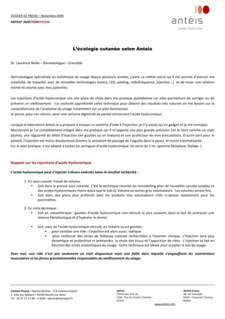 DOSSIER DE PRESSE – Novembre 2009  
ANTEIS® INJECTIONSYSTEM 
 
 
Contact Presse : Patricia Bénitah ‐ P.B Communication 
7, Villa des Sablons – 92200 Neuilly sur‐Seine 
Tel : 01 47 31 11 06 – E‐Mail : pbcom@wanadoo.fr 
 
ANTEIS           ANTEIS France  
Chemin des Aulx 18        68, rue Cassiopée 
1228 ‐ Plan‐les Ouates / Genève                                                     74650 – Chavanod / Annecy 
SUISSE                             FRANCE 
www.anteis.com 
 
  
L’écologie cutanée selon Anteis
 
 
Dr. Laurence Beille – Dermatologue ‐ Grenoble 
 
 
Dermatologue spécialisée en esthétique du visage depuis plusieurs années, j’aime ce métier parce qu’il me permet d’exercer ma 
créativité, de travailler avec de nouvelles technologies (lasers, LED, peeling, radiofréquence, injection...)  et de tisser une relation 
intime et vivante avec mes patientes. 
 
Les injections d’acide hyaluronique ont une place de choix dans ma pratique quotidienne car elles permettent de corriger ou de 
prévenir un vieillissement.  J’ai souhaité approfondir cette technique pour obtenir des résultats très naturels en me basant sur la 
compréhension de l’anatomie du visage notamment sur un plan fonctionnel. 
Je pense, pour ces raisons, avoir une certaine légitimité de parole concernant l’acide hyaluronique. 
 
Lorsque le laboratoire Anteis m’a proposé d’essayer ce système d’aide à l’injection, je n’y voyais qu’un gadget et je me trompais. 
Maintenant je l’ai complètement intégré dans ma pratique car il m’apporte une plus grande précision (on le tient comme un stylo 
plume), une régularité du débit d’injection (en gouttes ou en linéaire) et une protection de mes articulations. D’autre part pour le 
patient, l’injection est moins douloureuse (hormis la sensation de passage de l’aiguille dans la peau)  et moins traumatisante. 
Sur le plan pratique, il est adapté à toutes les seringues d’acide hyaluronique  en verre de 1 ml. (gamme Restylane, Stylage..) 
 
 
Rappels sur les injections d’acide hyaluronique 
 
L’acide hyaluronique peut s’injecter à divers endroits selon le résultat recherché : 
 
1‐ En sous‐cutané: travail de volume.  
• Soit dans la graisse sous cutanée, c’est la technique récente du remodelling avec de nouvelles canules souples et 
des acides hyaluroniques moins épais que le Sub Q, Voluma ou autres gros volumateurs.  Les volumes seront fins. 
• Soit  dans  des  plans  plus  profonds  avec  les  produits  très  volumateurs  cités  ci‐dessus  notamment  pour  les 
pommettes. 
2‐ En intra‐dermique : 
• Soit en mésothérapie : gouttes d’acide hyaluronique non réticulé le plus souvent, dans le but de pratiquer une 
relance fibroblastique et d’hydrater le derme 
 
• Soit  avec de l’acide hyaluronique réticulé, en linéaire ou en gouttes : 
• pour combler une ride : l’injection est alors assez  statique 
•  pour  renforcer  des  zones  de  faiblesse  cutanée  recherchées  à  l’examen  clinique.  L’injection  sera  plus 
dynamique et protectrice et préviendra  la chute des tissus et l’apparition de rides.  L’injection se fait en 
fonction des zones anatomiques du visage.  Cette technique est idéale pour sculpter le bas du visage. 
Pour  moi,  une  ride  n’est  pas  seulement  un  trait  disgracieux  mais  une  faille  dans  laquelle  s’engouffrent  les  contractions 
musculaires et les forces gravitationnelles responsables du vieillissement du visage. 
 
 
 
 
 
 