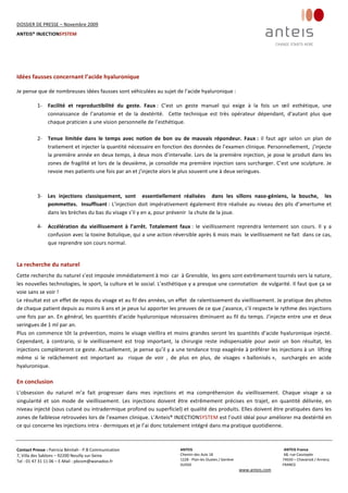 DOSSIER DE PRESSE – Novembre 2009  
ANTEIS® INJECTIONSYSTEM 
 
 
Contact Presse : Patricia Bénitah ‐ P.B Communication 
7, Villa des Sablons – 92200 Neuilly sur‐Seine 
Tel : 01 47 31 11 06 – E‐Mail : pbcom@wanadoo.fr 
 
ANTEIS           ANTEIS France  
Chemin des Aulx 18        68, rue Cassiopée 
1228 ‐ Plan‐les Ouates / Genève                                                     74650 – Chavanod / Annecy 
SUISSE                             FRANCE 
www.anteis.com 
 
  
 
 
 
Idées fausses concernant l’acide hyaluronique 
 
Je pense que de nombreuses idées fausses sont véhiculées au sujet de l’acide hyaluronique : 
 
1‐ Facilité  et  reproductibilité  du  geste.  Faux :  C’est  un  geste  manuel  qui  exige  à  la  fois  un  œil  esthétique,  une 
connaissance  de  l’anatomie  et  de  la  dextérité.    Cette  technique  est  très  opérateur  dépendant,  d’autant  plus  que 
chaque praticien a une vision personnelle de l’esthétique. 
 
2‐ Tenue  limitée  dans  le  temps  avec  notion  de  bon  ou  de  mauvais  répondeur.  Faux :  il  faut  agir  selon  un  plan  de 
traitement et injecter la quantité nécessaire en fonction des données de l’examen clinique. Personnellement,  j’injecte 
la première année en deux temps, à deux mois d’intervalle. Lors de la première injection, je pose le produit dans les 
zones de fragilité et lors de la deuxième, je consolide ma première injection sans surcharger. C’est une sculpture. Je 
revoie mes patients une fois par an et j’injecte alors le plus souvent une à deux seringues. 
 
 
3‐ Les  injections  classiquement,  sont    essentiellement  réalisées    dans  les  sillons  naso‐géniens,  la  bouche,    les 
pommettes.  Insuffisant : L’injection doit impérativement également être réalisée au niveau des plis d’amertume et 
dans les brèches du bas du visage s’il y en a, pour prévenir  la chute de la joue. 
4‐ Accélération  du  vieillissement  à  l’arrêt.  Totalement  faux :  le  vieillissement  reprendra  lentement  son  cours.  Il  y  a 
confusion avec la toxine Botulique, qui a une action réversible après 6 mois mais  le vieillissement ne fait  dans ce cas, 
que reprendre son cours normal. 
 
La recherche du naturel  
Cette recherche du naturel s’est imposée immédiatement à moi  car  à Grenoble,  les gens sont extrêmement tournés vers la nature, 
les nouvelles technologies, le sport, la culture et le social. L’esthétique y a presque une connotation  de vulgarité. Il faut que ça se 
voie sans se voir ! 
Le résultat est un effet de repos du visage et au fil des années, un effet  de ralentissement du vieillissement. Je pratique des photos  
de chaque patient depuis au moins 6 ans et je peux lui apporter les preuves de ce que j’avance, s’il respecte le rythme des injections 
une fois par an. En général, les quantités d’acide hyaluronique nécessaires diminuent au fil du temps. J’injecte entre une et deux 
seringues de 1 ml par an. 
Plus on commence tôt la prévention, moins le visage vieillira et moins grandes seront les quantités d’acide hyaluronique injecté. 
Cependant,  à  contrario,  si  le  vieillissement  est  trop  important,  la  chirurgie  reste  indispensable  pour  avoir  un  bon  résultat,  les 
injections complèteront ce geste. Actuellement, je pense qu’il y a une tendance trop exagérée à préférer les injections à un  lifting 
même  si  le  relâchement  est  important  au    risque  de  voir  ,  de  plus  en  plus,  de  visages  « ballonisés »,    surchargés  en  acide 
hyaluronique. 
 
En conclusion  
L’obsession  du  naturel  m’a  fait  progresser  dans  mes  injections  et  ma  compréhension  du  vieillissement.  Chaque  visage  a  sa 
singularité  et  son  mode  de  vieillissement.  Les  injections  doivent  être  extrêmement  précises  en  trajet,  en  quantité  délivrée,  en 
niveau injecté (sous cutané ou intradermique profond ou superficiel) et qualité des produits. Elles doivent être pratiquées dans les 
zones de faiblesse retrouvées lors de l’examen clinique. L’Anteis® INJECTIONSYSTEM est l’outil idéal pour améliorer ma dextérité en 
ce qui concerne les injections intra ‐ dermiques et je l’ai donc totalement intégré dans ma pratique quotidienne. 
 
 