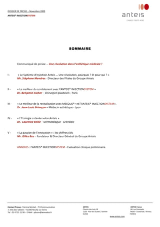 DOSSIER DE PRESSE – Novembre 2009  
ANTEIS® INJECTIONSYSTEM 
 
 
Contact Presse : Patricia Bénitah ‐ P.B Communication 
7, Villa des Sablons – 92200 Neuilly sur‐Seine 
Tel : 01 47 31 11 06 – E‐Mail : pbcom@wanadoo.fr 
 
ANTEIS           ANTEIS France  
Chemin des Aulx 18        68, rue Cassiopée 
1228 ‐ Plan‐les Ouates / Genève                                                     74650 – Chavanod / Annecy 
SUISSE                             FRANCE 
www.anteis.com 
 
 
SOMMAIRE
 
 
Communiqué de presse … Une révolution dans l’esthétique médicale ! 
 
 
I ‐   « Le Système d’Injection Anteis … Une révolution, pourquoi ? Et pour qui ? » 
Mr. Stéphane Mendras ‐ Directeur des filiales du Groupe Anteis 
 
 
II ‐  « Le meilleur du comblement avec l’ANTEIS® INJECTIONSYSTEM » 
Dr. Benjamin Ascher – Chirurgien plasticien ‐ Paris 
 
 
III ‐   « Le meilleur de la revitalisation avec MESOLIS®+ et l’ANTEIS® INJECTIONSYSTEM». 
Dr. Jean‐Louis Briançon – Médecin esthétique ‐ Lyon 
 
 
IV ‐   « L’Ecologie cutanée selon Anteis » 
Dr.  Laurence Beille – Dermatologue ‐ Grenoble 
 
 
V ‐   « La passion de l’innovation » : les chiffres clés 
Mr. Gilles Bos – Fondateur & Directeur Général du Groupe Anteis 
 
 
ANNEXES : l’ANTEIS® INJECTIONSYSTEM ‐ Evaluation clinique préliminaire. 
 
 