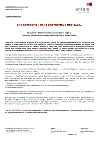 DOSSIER DE PRESSE – Novembre 2009  
ANTEIS® INJECTIONSYSTEM 
 
 
Contact Presse : Patricia Bénitah ‐ P.B Communication 
7, Villa des Sablons – 92200 Neuilly sur‐Seine 
Tel : 01 47 31 11 06 – E‐Mail : pbcom@wanadoo.fr 
 
ANTEIS           ANTEIS France  
Chemin des Aulx 18        68, rue Cassiopée 
1228 ‐ Plan‐les Ouates / Genève                                                     74650 – Chavanod / Annecy 
SUISSE                             FRANCE 
www.anteis.com 
 
  
Communiqué de presse 
UNE REVOLUTION DANS L’ESTHETIQUE MEDICALE…
Des injections de comblement avec une précision inégalée ! 
En douceur, sans douleur et sans aucun traumatisme, ni œdème, ni bleu. 
 
 
Les véritables innovations dans le domaine de la « réjuvénation » par injection sont devenues un événement à part entière, voilà 
pourquoi, la société suisse ANTEIS, après avoir mobilisé ses équipes de Recherche & Développement pendant plus de deux  ans, 
quatre  générations  de  prototypes,  des  centaines  d’heures  de  travail,  une  équipe  internationale  de  9  médecins  investigateurs 
(France, Italie, Pologne, Suisse, Grèce, Hongrie, Pays Baltes, Brésil), plus de 250 patients, présente enfin aujourd’hui en avant‐
première mondiale l’ANTEIS® INJECTIONSYSTEM, un nouveau système qui mérite bien le terme de « Révolution ».  
 
Un dispositif électronique à la pointe de la technologie médicale qui contrôle l’ensemble des paramètres clés des injections en 
comblement, volumétrie et revitalisation, avec une précision inégalée, pour un traitement en douceur, sans douleur et sans aucun 
traumatisme (ni œdème, ni bleu). Ce nouveau système d’injection, associé à des aiguilles rondes, plus fines, permet de présenter 
aujourd’hui des résultats encore jamais atteints, qui vont sans aucun doute marquer un tournant capital dans la pratique de la 
« réjuvénation » par injection, et ce pour une plus grande satisfaction des patients. 
 
En l’état actuel des connaissances, l’efficacité d’un comblement tient d’abord à la performance du produit injecté, mais aussi à la 
qualité de l’injection et enfin au profil du patient. 
Outre  l’efficacité  dans  le  temps  d’une  injection,  l’autre  attente  majeure  des  patients,  est  l’objectif  « zéro douleur & zéro 
traumatisme ». D’où la pertinence du nouveau système d’injection Anteis qui remplace la douleur par la douceur. En effet, c’est 
après  avoir  identifié  les  trois  « pics  de  douleur »  que  les  chercheurs  d’Anteis  ont  conçu  et  mis  au  point  l’ANTEIS® 
INJECTIONSYSTEM ; un système automatisé et motorisé doté de trois innovations majeures, contrôlant :  
1 – Le volume de produit injecté, 
2 – Le débit : en mode papule (pour la revitalisation) ou en flux continu (pour les comblements),  
3 – La vitesse de l’injection. 
 
Ce  système  permet  également  d’utiliser  des  aiguilles  plus  fines,  d’éviter  le  besoin  d’anesthésie  locale  ainsi  que  l’ensemble  des 
micros traumatismes habituellement liés aux injections.  
 
Précurseur  dans  le  domaine  des  systèmes  d’injection,  Anteis  propose  aujourd’hui  sur  le  marché  mondial  des  injectables,  un 
dispositif  compatible  avec  tous  les  produits  et  adapté  à  toutes  les  indications :  ride  superficielle  à  profonde,  volumétrie, 
revitalisation. La main du praticien étant libérée, ce dernier peut entièrement se concentrer sur la zone à traiter, pour un résultat 
d’une précision inégalée, encore  plus naturel, sans douleur et sans traumatisme. 
  
 
l’ANTEIS® INJECTIONSYSTEM est désormais en passe de supplanter les techniques classiques d’injection utilisant une seringue et 
une aiguille traditionnelle et de devenir la nouvelle référence. 
 
 
 
 
 
 
