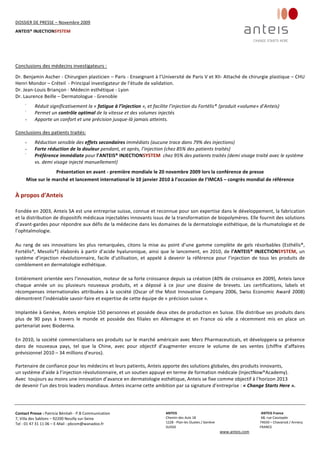 DOSSIER DE PRESSE – Novembre 2009  
ANTEIS® INJECTIONSYSTEM 
 
 
Contact Presse : Patricia Bénitah ‐ P.B Communication 
7, Villa des Sablons – 92200 Neuilly sur‐Seine 
Tel : 01 47 31 11 06 – E‐Mail : pbcom@wanadoo.fr 
 
ANTEIS           ANTEIS France  
Chemin des Aulx 18        68, rue Cassiopée 
1228 ‐ Plan‐les Ouates / Genève                                                     74650 – Chavanod / Annecy 
SUISSE                             FRANCE 
www.anteis.com 
 
  
 
 
Conclusions des médecins investigateurs : 
 
Dr. Benjamin Ascher ‐ Chirurgien plasticien – Paris ‐ Enseignant à l’Université de Paris V et XII‐ Attaché de chirurgie plastique – CHU 
Henri Mondor – Créteil  ‐ Principal investigateur de l’étude de validation. 
Dr. Jean‐Louis Briançon ‐ Médecin esthétique ‐ Lyon 
Dr. Laurence Beille – Dermatologue ‐ Grenoble
 
 
-
Réduit significativement la « fatigue à l’injection », et facilite l’injection du Fortélis®
  
(produit «volume» d’Anteis)
 
-
Permet un contrôle optimal de la vitesse et des volumes injectés 
 
- Apporte un confort et une précision jusque‐là jamais atteints. 
 
Conclusions des patients traités:
 
 
- Réduction sensible des effets secondaires immédiats (aucune trace dans 79% des injections) 
- Forte réduction de la douleur pendant, et après, l’injection (chez 85% des patients traités) 
-
Préférence immédiate pour l’ANTEIS® INJECTIONSYSTEM  chez 95% des patients traités (demi visage traité avec le système 
vs. demi visage injecté manuellement) 
 
 
Présentation en avant ‐ première mondiale le 20 novembre 2009 lors la conférence de presse 
Mise sur le marché et lancement international le 10 janvier 2010 à l’occasion de l’IMCAS – congrès mondial de référence 
À propos d’Anteis 
Fondée en 2003, Anteis SA est une entreprise suisse, connue et reconnue pour son expertise dans le développement, la fabrication 
et la distribution de dispositifs médicaux injectables innovants issus de la transformation de biopolymères. Elle fournit des solutions 
d’avant‐gardes pour répondre aux défis de la médecine dans les domaines de la dermatologie esthétique, de la rhumatologie et de 
l’ophtalmologie.  
Au rang de ses innovations les plus remarquées, citons la mise au point d’une gamme complète de gels résorbables (Esthélis®, 
Fortélis®, Mesolis®) élaborés à partir d’acide hyaluronique, ainsi que le lancement, en 2010, de l’ANTEIS® INJECTIONSYSTEM, un 
système  d’injection  révolutionnaire,  facile  d’utilisation,  et  appelé  à  devenir  la  référence  pour  l’injection  de  tous  les  produits  de 
comblement en dermatologie esthétique. 
Entièrement orientée vers l’innovation, moteur de sa forte croissance depuis sa création (40% de croissance en 2009), Anteis lance 
chaque  année  un  ou  plusieurs  nouveaux  produits,  et  a  déposé  à  ce  jour  une  dizaine  de  brevets.  Les  certifications,  labels  et 
récompenses internationales attribuées à la société (Oscar of the Most Innovative Company 2006, Swiss Economic Award 2008) 
démontrent l’indéniable savoir‐faire et expertise de cette équipe de « précision suisse ». 
Implantée à Genève, Anteis emploie 150 personnes et possède deux sites de production en Suisse. Elle distribue ses produits dans 
plus  de  90  pays  à  travers  le  monde  et  possède  des  filiales  en  Allemagne  et  en  France  où  elle  a  récemment  mis  en  place  un 
partenariat avec Bioderma. 
En 2010, la société commercialisera ses produits sur le marché américain avec Merz Pharmaceuticals, et développera sa présence 
dans  de  nouveaux  pays,  tel  que  la  Chine,  avec  pour  objectif  d’augmenter  encore  le  volume  de  ses  ventes  (chiffre  d’affaires  
prévisionnel 2010 – 34 millions d’euros). 
 
Partenaire de confiance pour les médecins et leurs patients, Anteis apporte des solutions globales, des produits innovants,  
un système d’aide à l’injection révolutionnaire, et un soutien appuyé en terme de formation médicale (InjectNow®Academy).  
Avec  toujours au moins une innovation d’avance en dermatologie esthétique, Anteis se fixe comme objectif à l’horizon 2013  
de devenir l’un des trois leaders mondiaux. Anteis incarne cette ambition par sa signature d’entreprise : « Change Starts Here ». 
 