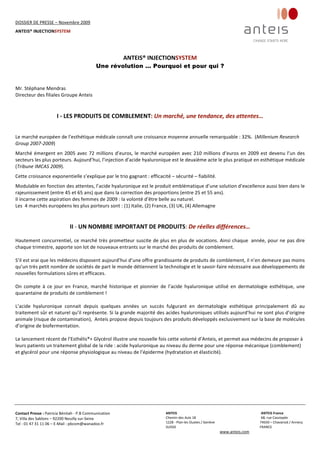 DOSSIER DE PRESSE – Novembre 2009  
ANTEIS® INJECTIONSYSTEM 
 
 
Contact Presse : Patricia Bénitah ‐ P.B Communication 
7, Villa des Sablons – 92200 Neuilly sur‐Seine 
Tel : 01 47 31 11 06 – E‐Mail : pbcom@wanadoo.fr 
 
ANTEIS           ANTEIS France  
Chemin des Aulx 18        68, rue Cassiopée 
1228 ‐ Plan‐les Ouates / Genève                                                     74650 – Chavanod / Annecy 
SUISSE                             FRANCE 
www.anteis.com 
 
 
ANTEIS® INJECTIONSYSTEM
Une révolution ... Pourquoi et pour qui ?
Mr. Stéphane Mendras 
Directeur des filiales Groupe Anteis 
I ‐ LES PRODUITS DE COMBLEMENT: Un marché, une tendance, des attentes… 
Le marché européen de l’esthétique médicale connaît une croissance moyenne annuelle remarquable : 32%.  (Millenium Research 
Group 2007‐2009)  
Marché émergent en 2005 avec 72 millions d’euros, le marché européen avec 210 millions d’euros en 2009 est devenu l’un des 
secteurs les plus porteurs. Aujourd’hui, l’injection d’acide hyaluronique est le deuxième acte le plus pratiqué en esthétique médicale 
(Tribune IMCAS 2009).  
Cette croissance exponentielle s’explique par le trio gagnant : efficacité – sécurité – fiabilité.  
Modulable en fonction des attentes, l’acide hyaluronique est le produit emblématique d’une solution d’excellence aussi bien dans le 
rajeunissement (entre 45 et 65 ans) que dans la correction des proportions (entre 25 et 55 ans). 
Il incarne cette aspiration des femmes de 2009 : la volonté d’être belle au naturel. 
Les  4 marchés européens les plus porteurs sont : (1) Italie, (2) France, (3) UK, (4) Allemagne 
 
II ‐ UN NOMBRE IMPORTANT DE PRODUITS: De réelles différences… 
Hautement concurrentiel, ce marché très prometteur suscite de plus en plus de vocations. Ainsi chaque  année, pour ne pas dire 
chaque trimestre, apporte son lot de nouveaux entrants sur le marché des produits de comblement.  
 
S’il est vrai que les médecins disposent aujourd’hui d’une offre grandissante de produits de comblement, il n’en demeure pas moins 
qu’un très petit nombre de sociétés de part le monde détiennent la technologie et le savoir‐faire nécessaire aux développements de 
nouvelles formulations sûres et efficaces.  
 
On  compte  à  ce  jour  en  France,  marché  historique  et  pionnier  de  l’acide  hyaluronique  utilisé  en  dermatologie  esthétique,  une 
quarantaine de produits de comblement !  
  
L’acide  hyaluronique  connait  depuis  quelques  années  un  succès  fulgurant  en  dermatologie  esthétique  principalement  dû  au 
traitement sûr et naturel qu’il représente. Si la grande majorité des acides hyaluroniques utilisés aujourd’hui ne sont plus d’origine 
animale (risque de contamination),  Anteis propose depuis toujours des produits développés exclusivement sur la base de molécules 
d’origine de biofermentation. 
 
Le lancement récent de l’Esthélis®+ Glycérol illustre une nouvelle fois cette volonté d’Anteis, et permet aux médecins de proposer à 
leurs patients un traitement global de la ride : acide hyaluronique au niveau du derme pour une réponse mécanique (comblement) 
et glycérol pour une réponse physiologique au niveau de l’épiderme (hydratation et élasticité). 
 
 
 
 
 
 
 
 
