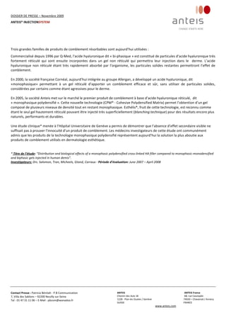 DOSSIER DE PRESSE – Novembre 2009  
ANTEIS® INJECTIONSYSTEM 
 
 
Contact Presse : Patricia Bénitah ‐ P.B Communication 
7, Villa des Sablons – 92200 Neuilly sur‐Seine 
Tel : 01 47 31 11 06 – E‐Mail : pbcom@wanadoo.fr 
 
ANTEIS           ANTEIS France  
Chemin des Aulx 18        68, rue Cassiopée 
1228 ‐ Plan‐les Ouates / Genève                                                     74650 – Chavanod / Annecy 
SUISSE                             FRANCE 
www.anteis.com 
 
  
 
 
 
Trois grandes familles de produits de comblement résorbables sont aujourd’hui utilisées :  
Commercialisé depuis 1996 par Q‐Med, l’acide hyaluronique dit « bi‐phasique » est constitué de particules d’acide hyaluronique très 
fortement  réticulé  qui  sont  ensuite  incorporées  dans  un  gel  non  réticulé  qui  permettra  leur  injection  dans  le    derme.  L’acide 
hyaluronique non réticulé étant très rapidement absorbé par l’organisme, les particules solides restantes permettront l’effet de 
comblement. 
 
En 2000, la société française Cornéal, aujourd’hui intégrée au groupe Allergan, a développé un acide hyaluronique, dit  
«monophasique»  permettant  à  un  gel  réticulé  d’apporter  un  comblement  efficace  et  sûr,  sans  utiliser  de  particules  solides, 
considérées par certains comme étant agressives pour le derme. 
 
En 2005, la société Anteis met sur le marché le premier produit de comblement à base d’acide hyaluronique réticulé,  dit  
« monophasique polydensifié ». Cette nouvelle technologie (CPM® ‐ Cohesive Polydensified Matrix) permet l’obtention d’un gel 
composé de plusieurs niveaux de densité tout en restant monophasique. Esthélis®, fruit de cette technologie, est reconnu comme 
étant le seul gel hautement réticulé pouvant être injecté très superficiellement (blanching technique) pour des résultats encore plus 
naturels, performants et durables. 
 
Une étude clinique* menée à l’Hôpital Universitaire de Genève a permis de démontrer que l’absence d’effet secondaire visible ne 
suffisait pas à prouver l’innocuité d’un produit de comblement. Les médecins investigateurs de cette étude ont communément 
admis que les produits de la technologie monophasique polydensifié représentent aujourd’hui la solution la plus aboutie aux 
produits de comblement utilisés en dermatologie esthétique. 
 
 
* Titre de l’étude: “Distribution and biological effects of a monophasic polydensified cross‐linked HA filler compared to monophasic‐monodensified 
and biphasic gels injected in human demis”.             
Investigateurs: Drs. Salomon, Tran, Micheels, Gtand, Carraux ‐ Période d’évaluation: June 2007 – April 2008 
 