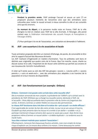 Dossier de presse octobre 2012 Page 10
- Pendant la première année, l’AVF prolonge l’accueil et assure un suivi (*) en
proposant plusieurs moments de rencontres ainsi que des animations socio
culturelles pour inviter le nouvel arrivant à mieux connaître la ville et ses curiosités
ainsi que les environs.
- Au moment du départ, si la personne mutée reste en France, l’AVF de la ville
d’origine la met en relation avec l’AVF de la ville d’arrivée. A l’étranger, elle prend
contact avec la Fédération internationale des accueils français et francophone à
l’étranger (FIAFE).
(*) Pour participer à la vie de l’association, une cotisation est demandée à l’adhérent.
III. AVF : une ouverture à la vie associative et locale
Toute animation proposée doit être un moment d’échange, de parole, de convivialité et être
ainsi le support d’accueil des Nouveaux Arrivants
Les AVF rivalisent d’ingéniosité en matière d’animation. Tous les prétextes sont bons et
déclinés avec originalité aux quatre coins de la France. Que l’on marche, couse, chante ou
discute autour d’un café, l’important est de réussir cette alchimie qui permet aux anciens et
aux nouveaux de s’enrichir mutuellement.
A noter qu’il existe aussi au sein des AVF des groupes « jeunes », « jeunes actifs » « jeunes
parents », « soirs et week-end »… avec des animations plus adaptées à ces tranches de la
population et à leurs horaires de disponibilité.
A/ AVF : Son fonctionnement (un exemple : Orléans)
Orléans : Comment s'est passée votre arrivée dans cette nouvelle ville?
Dès la mutation annoncée de mon conjoint, la présidente de l'URAVF a pris contact avec la
présidente de l'AVF d'Orléans qui a chargé ma nouvelle voisine, bénévole à l'AVF, de
m'accueillir. J'étais déjà accueillante dans la première ville du Centre où j'organisais des
sorties. A Amiens j'animais un atelier théâtre et j'assurais des permanences.
Le réseau AVF fonctionne donc très bien et la notion de « pré-accueil » se révèle efficace !
C'est appréciable de recréer du lien dès notre arrivée. Le jour où je suis venue m'inscrire,
Elizabeth qui était présente dans les locaux m'a invitée à son atelier « scrabble » et j'y
participe maintenant chaque semaine alors que je ne savais pas y jouer. Avec Annie nous
proposons même d'animer un nouvel atelier « scrabble duplicate ». Je randonne aussi le
mardi matin.
Vous êtes vraiment motivée pour soutenir l'association !
Effectivement, j'aimerais faire beaucoup d'autres activités, mais mon emploi du temps
risque d'exploser car j'ai encore deux enfants à la maison. J'aime beaucoup les sorties
 