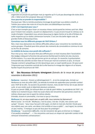 Dossier de presse octobre 2012 Page 11
organisées et j'essaie d'y participer mais je regrette qu'il n'y ait pas davantage de visites de la
ville. L'idéal serait d'en proposer deux par trimestre.
Vous pourriez en prendre la responsabilité ?
Pourquoi pas ! Dès la rentrée prochaine j'envisage de participer aux ateliers créatifs, à
l'atelier jeux autour des mots et m'inscrire dans une bibliothèque tournante.
L'AVF c'est important pour vous ?
C'est un bon tremplin pour tisser un nouveau réseau social quand les intimes sont loin. Mais
pour l'instant mon conjoint, souvent en déplacement, n'a pas encore trouvé le créneau ou le
mode d'emploi ! Cependant nous aimons beaucoup la région Centre et la ville d'Orléans de
taille moyenne qui se révèle à dimension humaine. C'est une très belle région avec de
grandes forêts et beaucoup d'eau.
Connaissez-vous les différents groupes de l'AVF Orléans ?
Non, mais nous éprouvions les mêmes difficultés ailleurs pour rencontrer les membres des
autres groupes. Il faudrait peut-être prévoir des moments de convivialité en commun le soir
ou les fins de semaine.
La visibilité du bureau vous paraît-elle suffisante ?
Pour moi ça va, mais c'est peut-être plus difficile pour un tout nouveau dans l'association.
Des badges indiquant la fonction des personnes faciliteraient la tâche lors des réunions
d'informations. Il y a aussi des personnes qu'on ne voit pas. En revanche, la présentation
trimestrielle des activités est bien faite et l'envoi par mail est vraiment un plus. Je trouve
l'équipe vraiment sympathique et très dynamique avec un esprit plutôt jeune. On peut avoir
l'impression que la position centrale de la ville favorise le mixage des régions et ce faisant,
facilite l'esprit d'ouverture de l'AVF.
B/ Des Nouveaux Arrivants témoignent (Extraits de la revue de presse de
novembre à décembre 2011)
Narbonne : Laurence : Encore un déménagement !!... Je ne les compte plus. Arrivée sur
Narbonne au mois de juillet 2007, j'ai attendu la rentrée de septembre pour prendre contact
avec l'AVF de la ville. J'ai assisté à la première réunion, mais j'ai fait l'erreur de ne pas donner
suite. Je suis restée seule et déprimée plusieurs semaines.
Et puis en janvier 2008, j'ai retrouvé dans un club de sport Hélène, la présidente de l'AVF. J'ai
réalisé à ce moment là que c'était ma seule chance de rencontrer des personnes vivant les
mêmes choses que moi et ayant les mêmes doutes.
Entraide, écoute et convivialité, c'est tout ce que je cherchais.
Mulhouse: Ici, on vous reçoit avec un petit café, nous sommes les bienvenus!!
Marie Louise : on m'a dit : Mulhouse, c’est la Loose, c'est dur. En fait, mes voisins sont
sympa". Viviane : "pour nous l'accueil a été super, on était en train de chercher l'école pour
nos enfants avec une carte, une dame s'est arrêtée et nous a aidés"... seul regret, les soirées
un peu mortes, "il manque un peu de lieux pour les prolonger".
Strasbourg : " La première difficulté, c'est de rencontrer des gens et d'arriver à s'intégrer.
C'est parfois compliqué".... « Ces rencontres sont aussi un moyen de reprendre contact et de
retrouver d'anciennes connaissances".
 