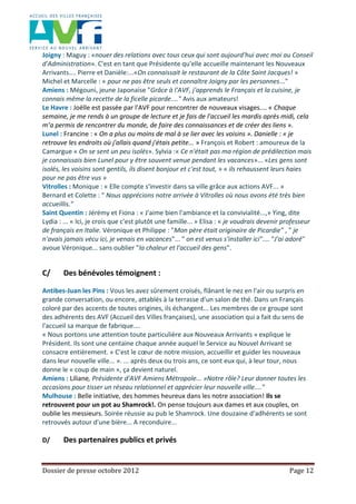 Dossier de presse octobre 2012 Page 12
Joigny : Maguy : «nouer des relations avec tous ceux qui sont aujourd'hui avec moi au Conseil
d'Administration». C'est en tant que Présidente qu'elle accueille maintenant les Nouveaux
Arrivants.... Pierre et Danièle:...«On connaissait le restaurant de la Côte Saint Jacques! »
Michel et Marcelle : « pour ne pas être seuls et connaître Joigny par les personnes..."
Amiens : Mégouni, jeune Japonaise "Grâce à l'AVF, j'apprends le Français et la cuisine, je
connais même la recette de la ficelle picarde...." Avis aux amateurs!
Le Havre : Joëlle est passée par l'AVF pour rencontrer de nouveaux visages.... « Chaque
semaine, je me rends à un groupe de lecture et je fais de l'accueil les mardis après midi, cela
m’a permis de rencontrer du monde, de faire des connaissances et de créer des liens ».
Lunel : Francine : « On a plus ou moins de mal à se lier avec les voisins ». Danielle : « je
retrouve les endroits où j'allais quand j'étais petite... » François et Robert : amoureux de la
Camargue « On se sent un peu isolés». Sylvia :« Ce n'était pas ma région de prédilection mais
je connaissais bien Lunel pour y être souvent venue pendant les vacances»... «Les gens sont
isolés, les voisins sont gentils, ils disent bonjour et c'est tout, » « ils rehaussent leurs haies
pour ne pas être vus »
Vitrolles : Monique : « Elle compte s'investir dans sa ville grâce aux actions AVF... »
Bernard et Colette : " Nous apprécions notre arrivée à Vitrolles où nous avons été très bien
accueillis."
Saint Quentin : Jérémy et Fiona : « J'aime bien l'ambiance et la convivialité...,» Ying, dite
Lydia : ... « Ici, je crois que c'est plutôt une famille... » Elisa : « je voudrais devenir professeur
de français en Italie. Véronique et Philippe : "Mon père était originaire de Picardie" , " je
n'avais jamais vécu ici, je venais en vacances"... " on est venus s'installer ici".... "J'ai adoré"
avoue Véronique... sans oublier "la chaleur et l'accueil des gens".
C/ Des bénévoles témoignent :
Antibes-Juan les Pins : Vous les avez sûrement croisés, flânant le nez en l'air ou surpris en
grande conversation, ou encore, attablés à la terrasse d'un salon de thé. Dans un Français
coloré par des accents de toutes origines, ils échangent... Les membres de ce groupe sont
des adhérents des AVF (Accueil des Villes françaises), une association qui a fait du sens de
l'accueil sa marque de fabrique....
« Nous portons une attention toute particulière aux Nouveaux Arrivants » explique le
Président. Ils sont une centaine chaque année auquel le Service au Nouvel Arrivant se
consacre entièrement. « C'est le cœur de notre mission, accueillir et guider les nouveaux
dans leur nouvelle ville... ». ... après deux ou trois ans, ce sont eux qui, à leur tour, nous
donne le « coup de main », ça devient naturel.
Amiens : Liliane, Présidente d'AVF Amiens Métropole... »Notre rôle? Leur donner toutes les
occasions pour tisser un réseau relationnel et apprécier leur nouvelle ville...."
Mulhouse : Belle initiative, des hommes heureux dans les notre association! Ils se
retrouvent pour un pot au Shamrock!. On pense toujours aux dames et aux couples, on
oublie les messieurs. Soirée réussie au pub le Shamrock. Une douzaine d'adhérents se sont
retrouvés autour d'une bière... A reconduire...
D/ Des partenaires publics et privés
 