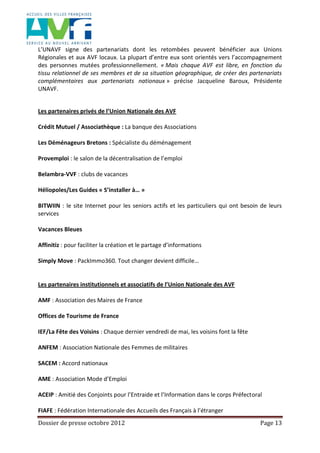 Dossier de presse octobre 2012 Page 13
L’UNAVF signe des partenariats dont les retombées peuvent bénéficier aux Unions
Régionales et aux AVF locaux. La plupart d’entre eux sont orientés vers l’accompagnement
des personnes mutées professionnellement. « Mais chaque AVF est libre, en fonction du
tissu relationnel de ses membres et de sa situation géographique, de créer des partenariats
complémentaires aux partenariats nationaux » précise Jacqueline Baroux, Présidente
UNAVF.
Les partenaires privés de l’Union Nationale des AVF
Crédit Mutuel / Associathèque : La banque des Associations
Les Déménageurs Bretons : Spécialiste du déménagement
Provemploi : le salon de la décentralisation de l’emploi
Belambra-VVF : clubs de vacances
Héliopoles/Les Guides « S’installer à… »
BITWIIN : le site Internet pour les seniors actifs et les particuliers qui ont besoin de leurs
services
Vacances Bleues
Affinitiz : pour faciliter la création et le partage d’informations
Simply Move : PackImmo360. Tout changer devient difficile…
Les partenaires institutionnels et associatifs de l’Union Nationale des AVF
AMF : Association des Maires de France
Offices de Tourisme de France
IEF/La Fête des Voisins : Chaque dernier vendredi de mai, les voisins font la fête
ANFEM : Association Nationale des Femmes de militaires
SACEM : Accord nationaux
AME : Association Mode d’Emploi
ACEIP : Amitié des Conjoints pour l’Entraide et l’Information dans le corps Préfectoral
FIAFE : Fédération Internationale des Accueils des Français à l’étranger
 