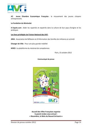 Dossier de presse octobre 2012 Page 14
JCI Jeune Chambre Economique Française : le mouvement des jeunes citoyens
entreprenants
La Fondation du Bénévolat
X Expats.com : Aider les rapatriés et expatriés dans la culture de leur pays d'origine et les
pratiques
Les liens privilégiés de l’Union National des AVF:
ARIA : Association de Réflexion et d’Information des familles de militaires en activité
Changer de Ville : Pour une plus grande mobilité
KOEO : La plateforme du mécénat de compétences
Paris, 15 octobre 2012
Communiqué de presse
Accueil des Villes Françaises organise
le grand rendez-vous annuel :
« Novembre, le Mois du Nouvel Arrivant»»
 