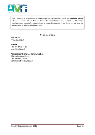 Dossier de presse octobre 2012 Page 16
Pour connaître le programme de l’AVF de sa ville, rendez-vous sur le site: www.avf.asso.fr
rubrique : Mois du Nouvel Arrivant. Vous y trouverez le calendrier complet des différentes
manifestations organisées durant tout le mois de novembre, les horaires, les lieux de
rendez-vous et les contacts nécessaires.
Contacts presse
Site UNAVF
www.avf.asso.fr
UNAVF
Tel. : 01 47 70 45 85
unavf@avf.asso.fr
Vice présidente chargée Communication
Madeleine Yssembourg
Tel. : 06 89 72 05 12
communication@avf.asso.fr
 
