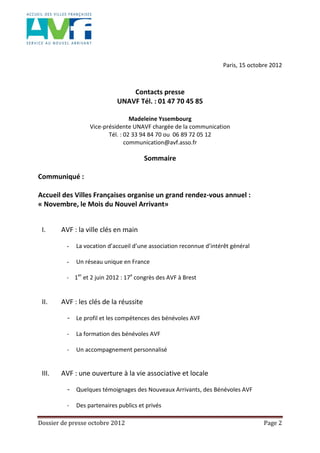 Dossier de presse octobre 2012 Page 2
Paris, 15 octobre 2012
Contacts presse
UNAVF Tél. : 01 47 70 45 85
Madeleine Yssembourg
Vice-présidente UNAVF chargée de la communication
Tél. : 02 33 94 84 70 ou 06 89 72 05 12
communication@avf.asso.fr
Sommaire
Communiqué :
Accueil des Villes Françaises organise un grand rendez-vous annuel :
« Novembre, le Mois du Nouvel Arrivant»
I. AVF : la ville clés en main
- La vocation d’accueil d’une association reconnue d’intérêt général
- Un réseau unique en France
- 1er
et 2 juin 2012 : 17e
congrès des AVF à Brest
II. AVF : les clés de la réussite
- Le profil et les compétences des bénévoles AVF
- La formation des bénévoles AVF
- Un accompagnement personnalisé
III. AVF : une ouverture à la vie associative et locale
- Quelques témoignages des Nouveaux Arrivants, des Bénévoles AVF
- Des partenaires publics et privés
 