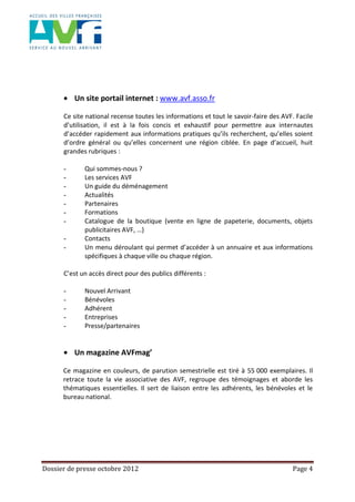 Dossier de presse octobre 2012 Page 4
Un site portail internet : www.avf.asso.fr
Ce site national recense toutes les informations et tout le savoir-faire des AVF. Facile
d’utilisation, il est à la fois concis et exhaustif pour permettre aux internautes
d’accéder rapidement aux informations pratiques qu’ils recherchent, qu’elles soient
d’ordre général ou qu’elles concernent une région ciblée. En page d’accueil, huit
grandes rubriques :
- Qui sommes-nous ?
- Les services AVF
- Un guide du déménagement
- Actualités
- Partenaires
- Formations
- Catalogue de la boutique (vente en ligne de papeterie, documents, objets
publicitaires AVF, …)
- Contacts
- Un menu déroulant qui permet d’accéder à un annuaire et aux informations
spécifiques à chaque ville ou chaque région.
C’est un accès direct pour des publics différents :
- Nouvel Arrivant
- Bénévoles
- Adhérent
- Entreprises
- Presse/partenaires
Un magazine AVFmag’
Ce magazine en couleurs, de parution semestrielle est tiré à 55 000 exemplaires. Il
retrace toute la vie associative des AVF, regroupe des témoignages et aborde les
thématiques essentielles. Il sert de liaison entre les adhérents, les bénévoles et le
bureau national.
 
