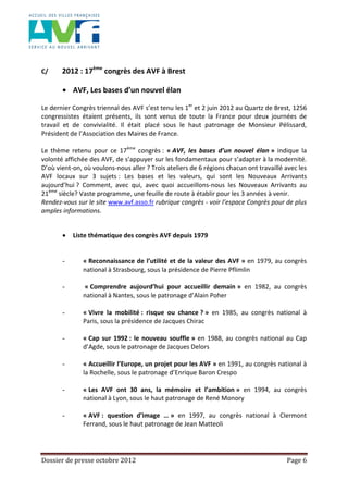 Dossier de presse octobre 2012 Page 6
C/ 2012 : 17ème
congrès des AVF à Brest
AVF, Les bases d’un nouvel élan
Le dernier Congrès triennal des AVF s’est tenu les 1er
et 2 juin 2012 au Quartz de Brest, 1256
congressistes étaient présents, ils sont venus de toute la France pour deux journées de
travail et de convivialité. Il était placé sous le haut patronage de Monsieur Pélissard,
Président de l’Association des Maires de France.
Le thème retenu pour ce 17ème
congrès : « AVF, les bases d’un nouvel élan » indique la
volonté affichée des AVF, de s’appuyer sur les fondamentaux pour s’adapter à la modernité.
D’où vient-on, où voulons-nous aller ? Trois ateliers de 6 régions chacun ont travaillé avec les
AVF locaux sur 3 sujets : Les bases et les valeurs, qui sont les Nouveaux Arrivants
aujourd’hui ? Comment, avec qui, avec quoi accueillons-nous les Nouveaux Arrivants au
21ème
siècle? Vaste programme, une feuille de route à établir pour les 3 années à venir.
Rendez-vous sur le site www.avf.asso.fr rubrique congrès - voir l’espace Congrès pour de plus
amples informations.
Liste thématique des congrès AVF depuis 1979
- « Reconnaissance de l’utilité et de la valeur des AVF » en 1979, au congrès
national à Strasbourg, sous la présidence de Pierre Pflimlin
- « Comprendre aujourd’hui pour accueillir demain » en 1982, au congrès
national à Nantes, sous le patronage d’Alain Poher
- « Vivre la mobilité : risque ou chance ? » en 1985, au congrès national à
Paris, sous la présidence de Jacques Chirac
- « Cap sur 1992 : le nouveau souffle » en 1988, au congrès national au Cap
d’Agde, sous le patronage de Jacques Delors
- « Accueillir l’Europe, un projet pour les AVF » en 1991, au congrès national à
la Rochelle, sous le patronage d’Enrique Baron Crespo
- « Les AVF ont 30 ans, la mémoire et l’ambition » en 1994, au congrès
national à Lyon, sous le haut patronage de René Monory
- « AVF : question d’image … » en 1997, au congrès national à Clermont
Ferrand, sous le haut patronage de Jean Matteoli
 