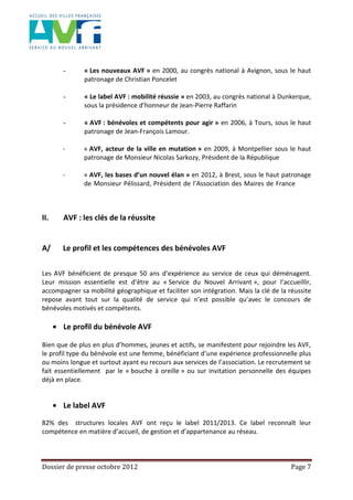 Dossier de presse octobre 2012 Page 7
- « Les nouveaux AVF » en 2000, au congrès national à Avignon, sous le haut
patronage de Christian Poncelet
- « Le label AVF : mobilité réussie » en 2003, au congrès national à Dunkerque,
sous la présidence d’honneur de Jean-Pierre Raffarin
- « AVF : bénévoles et compétents pour agir » en 2006, à Tours, sous le haut
patronage de Jean-François Lamour.
- « AVF, acteur de la ville en mutation » en 2009, à Montpellier sous le haut
patronage de Monsieur Nicolas Sarkozy, Président de la République
- « AVF, les bases d’un nouvel élan » en 2012, à Brest, sous le haut patronage
de Monsieur Pélissard, Président de l’Association des Maires de France
II. AVF : les clés de la réussite
A/ Le profil et les compétences des bénévoles AVF
Les AVF bénéficient de presque 50 ans d’expérience au service de ceux qui déménagent.
Leur mission essentielle est d’être au « Service du Nouvel Arrivant », pour l’accueillir,
accompagner sa mobilité géographique et faciliter son intégration. Mais la clé de la réussite
repose avant tout sur la qualité de service qui n’est possible qu’avec le concours de
bénévoles motivés et compétents.
Le profil du bénévole AVF
Bien que de plus en plus d’hommes, jeunes et actifs, se manifestent pour rejoindre les AVF,
le profil type du bénévole est une femme, bénéficiant d’une expérience professionnelle plus
ou moins longue et surtout ayant eu recours aux services de l’association. Le recrutement se
fait essentiellement par le « bouche à oreille » ou sur invitation personnelle des équipes
déjà en place.
Le label AVF
82% des structures locales AVF ont reçu le label 2011/2013. Ce label reconnaît leur
compétence en matière d’accueil, de gestion et d’appartenance au réseau.
 