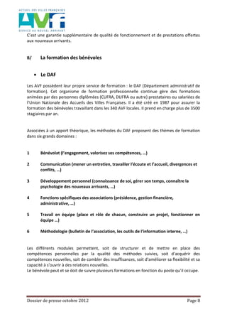 Dossier de presse octobre 2012 Page 8
C’est une garantie supplémentaire de qualité de fonctionnement et de prestations offertes
aux nouveaux arrivants.
B/ La formation des bénévoles
Le DAF
Les AVF possèdent leur propre service de formation : le DAF (Département administratif de
formation). Cet organisme de formation professionnelle continue gère des formations
animées par des personnes diplômées (CUFRA, DUFRA ou autre) prestataires ou salariées de
l’Union Nationale des Accueils des Villes Françaises. Il a été créé en 1987 pour assurer la
formation des bénévoles travaillant dans les 340 AVF locales. Il prend en charge plus de 3500
stagiaires par an.
Associées à un apport théorique, les méthodes du DAF proposent des thèmes de formation
dans six grands domaines :
1 Bénévolat (l’engagement, valorisez ses compétences, …)
2 Communication (mener un entretien, travailler l’écoute et l’accueil, divergences et
conflits, …)
3 Développement personnel (connaissance de soi, gérer son temps, connaître la
psychologie des nouveaux arrivants, …)
4 Fonctions spécifiques des associations (présidence, gestion financière,
administrative, …)
5 Travail en équipe (place et rôle de chacun, construire un projet, fonctionner en
équipe …)
6 Méthodologie (bulletin de l’association, les outils de l’information interne, …)
Les différents modules permettent, soit de structurer et de mettre en place des
compétences personnelles par la qualité des méthodes suivies, soit d’acquérir des
compétences nouvelles, soit de combler des insuffisances, soit d’améliorer sa flexibilité et sa
capacité à s’ouvrir à des relations nouvelles.
Le bénévole peut et se doit de suivre plusieurs formations en fonction du poste qu’il occupe.
 