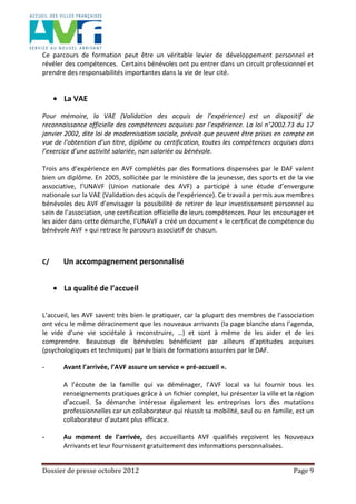 Dossier de presse octobre 2012 Page 9
Ce parcours de formation peut être un véritable levier de développement personnel et
révéler des compétences. Certains bénévoles ont pu entrer dans un circuit professionnel et
prendre des responsabilités importantes dans la vie de leur cité.
La VAE
Pour mémoire, la VAE (Validation des acquis de l’expérience) est un dispositif de
reconnaissance officielle des compétences acquises par l’expérience. La loi n°2002.73 du 17
janvier 2002, dite loi de modernisation sociale, prévoit que peuvent être prises en compte en
vue de l’obtention d’un titre, diplôme ou certification, toutes les compétences acquises dans
l’exercice d’une activité salariée, non salariée ou bénévole.
Trois ans d’expérience en AVF complétés par des formations dispensées par le DAF valent
bien un diplôme. En 2005, sollicitée par le ministère de la jeunesse, des sports et de la vie
associative, l’UNAVF (Union nationale des AVF) a participé à une étude d’envergure
nationale sur la VAE (Validation des acquis de l’expérience). Ce travail a permis aux membres
bénévoles des AVF d’envisager la possibilité de retirer de leur investissement personnel au
sein de l’association, une certification officielle de leurs compétences. Pour les encourager et
les aider dans cette démarche, l’UNAVF a créé un document « le certificat de compétence du
bénévole AVF » qui retrace le parcours associatif de chacun.
C/ Un accompagnement personnalisé
La qualité de l’accueil
L’accueil, les AVF savent très bien le pratiquer, car la plupart des membres de l’association
ont vécu le même déracinement que les nouveaux arrivants (la page blanche dans l’agenda,
le vide d’une vie sociétale à reconstruire, …) et sont à même de les aider et de les
comprendre. Beaucoup de bénévoles bénéficient par ailleurs d’aptitudes acquises
(psychologiques et techniques) par le biais de formations assurées par le DAF.
- Avant l’arrivée, l’AVF assure un service « pré-accueil ».
A l’écoute de la famille qui va déménager, l’AVF local va lui fournir tous les
renseignements pratiques grâce à un fichier complet, lui présenter la ville et la région
d’accueil. Sa démarche intéresse également les entreprises lors des mutations
professionnelles car un collaborateur qui réussit sa mobilité, seul ou en famille, est un
collaborateur d’autant plus efficace.
- Au moment de l’arrivée, des accueillants AVF qualifiés reçoivent les Nouveaux
Arrivants et leur fournissent gratuitement des informations personnalisées.
 