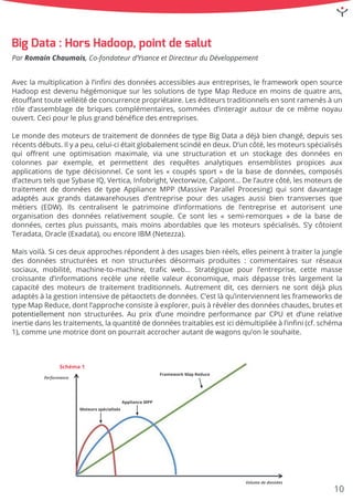Aveclamultiplicationàl’inﬁnidesdonnéesaccessiblesauxentreprises,leframeworkopensource
HadoopestdevenuhégémoniquesurlessolutionsdetypeMapReduceenmoinsdequatreans,
étouﬀanttoutevelléitédeconcurrencepropriétaire.Leséditeurstraditionnelsensontramenésàun
rôled’assemblagedebriquescomplémentaires,somméesd’interagirautourdecemêmenoyau
ouvert.Cecipourleplusgrandbénéﬁcedesentreprises.
LeLemondedesmoteursdetraitementdedonnéesdetypeBigDataadéjàbienchangé,depuisses
récentsdébuts.Ilyapeu,celui-ciétaitglobalementscindéendeux.D’uncôté,lesmoteursspécialisés
quioﬀrentuneoptimisation maximale,viaunestructuration etun stockagedesdonnéesen
colonnes parexemple,etpermettentdes requêtes analytiques ensemblistes propices aux
applicationsdetypedécisionnel.Cesontles«coupéssport»delabasededonnées,composés
d’acteurstelsqueSybaseIQ,Vertica,Infobright,Vectorwize,Calpont…Del’autrecôté,lesmoteursde
traitementdedonnéesdetypeApplianceMPP(MassiveParallelProcesing)quisontdavantage
adaptésadaptésauxgrandsdatawarehousesd’entreprisepourdesusagesaussibientransversesque
métiers(EDW).Ilscentralisentle patrimoine d’informationsde l’entreprise etautorisentune
organisationdesdonnéesrelativementsouple.Cesontles«semi-remorques»delabasede
données,certespluspuissants,maismoinsabordablesquelesmoteursspécialisés.S’ycôtoient
Teradata,Oracle(Exadata),ouencoreIBM (Netezza).
Maisvoilà.Sicesdeuxapprochesrépondentàdesusagesbienréels,ellespeinentàtraiterlajungle
desdonnéesstructuréesetnonstructuréesdésormaisproduites:commentairessurréseaux
sociaux,mobilité,machine-to-machine,traﬁcweb… Stratégiquepourl’entreprise,cettemasse
croissanted’informationsrecèleuneréellevaleuréconomique,maisdépassetrèslargementla
capacitédesmoteursdetraitementtraditionnels.Autrementdit,cesderniersnesontdéjàplus
adaptésàlagestionintensivedepétaoctetsdedonnées.C’estlàqu’interviennentlesframeworksde
typeMapReduce,dontl’approcheconsisteàexplorer,puisàrévélerdesdonnéeschaudes,bruteset
potentiellementpotentiellementnonstructurées.Auprixd’unemoindreperformanceparCPU etd’unerelative
inertiedanslestraitements,laquantitédedonnéestraitablesesticidémultipliéeàl’inﬁni(cf.schéma
1),commeunemotricedontonpourraitaccrocherautantdewagonsqu’onlesouhaite.
Schéma1
Performance
Volumededonnées
FrameworkMapReduce
ApplianceMPP
Moteursspécialisés
BigData:HorsHadoop,pointdesalut
ParRomainChaumais,Co-fondateurd’YsanceetDirecteurduDéveloppement
10
 