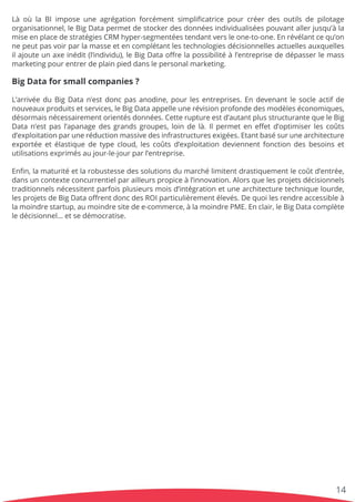 LàoùlaBIimposeuneagrégationforcémentsimpliﬁcatricepourcréerdesoutilsdepilotage
organisationnel,leBigDatapermetdestockerdesdonnéesindividualiséespouvantallerjusqu’àla
miseenplacedestratégiesCRM hyper-segmentéestendantversleone-to-one.Enrévélantcequ’on
nepeutpasvoirparlamasseetencomplétantlestechnologiesdécisionnellesactuellesauxquelles
ilajouteunaxeinédit(l’individu),leBigDataoﬀrelapossibilitéàl’entreprisededépasserlemass
marketingpourentrerdeplainpieddanslepersonalmarketing.
BigDataforsmallcompanies?
L’arrivéeL’arrivéeduBigDatan’estdoncpasanodine,pourlesentreprises.Endevenantlesocleactifde
nouveauxproduitsetservices,leBigDataappelleunerévisionprofondedesmodèleséconomiques,
désormaisnécessairementorientésdonnées.Cetteruptureestd’autantplusstructurante queleBig
Datan’estpasl’apanagedesgrandsgroupes,loindelà.Ilpermeteneﬀetd’optimiserlescoûts
d’exploitationparuneréductionmassivedesinfrastructuresexigées.Etantbasésurunearchitecture
exportéeetélastiquedetypecloud,lescoûtsd’exploitationdeviennentfonctiondesbesoinset
utilisationsexprimésaujour-le-jourparl’entreprise.
Enﬁn,Enﬁn,lamaturitéetlarobustessedessolutionsdumarchélimitentdrastiquementlecoûtd’entrée,
dansuncontexteconcurrentielparailleurspropiceàl’innovation.Alorsquelesprojetsdécisionnels
traditionnelsnécessitentparfoisplusieursmoisd’intégrationetunearchitecturetechniquelourde,
lesprojetsdeBigDataoﬀrentdoncdesROIparticulièrementélevés.Dequoilesrendreaccessibleà
lamoindrestartup,aumoindresitedee-commerce,àlamoindrePME.Enclair,leBigDatacomplète
ledécisionnel…etsedémocratise.
14
 