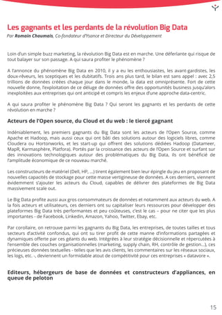 Loind’unsimplebuzzmarketing,larévolutionBigDataestenmarche.Unedéferlantequirisquede
toutbalayersursonpassage.Aquisauraproﬁterlephénomène?
Al’annonceduphénomèneBigDataen2010,ilyaeulesenthousiastes,lesavant-gardistes,les
doux-rêveurs,lessceptiquesetlesdubitatifs.Troisansplustard,lebilanestsansappel:avec2,5
trillionsdedonnéescrééeschaquejourdanslemonde,ladataestomniprésente.Fortdecette
nouvelledonne,l’exploitationdecedélugededonnéesoﬀredesopportunitésbusinessjusqu’alors
inexploitéesauxentreprisesquiontanticipéetcomprislesenjeuxd’uneapprochedata-centric.
AAquisauraproﬁterlephénomèneBigData?Quiserontlesgagnantsetlesperdantsdecette
révolutionenmarche?
Acteursdel’Opensource,duCloudetduweb:letiercégagnant
Indéniablement,Indéniablement,lespremiersgagnantsduBigDatasontlesacteursdel’OpenSource,comme
ApacheetHadoop,maisaussiceuxquiontbâtidessolutionsautourdeslogicielslibres,comme
ClouderaouHortonworks,etlesstart-upquioﬀrentdessolutionsdédiéesHadoop(Datameer,
MapR,Karmasphère,Platfora).Portésparlacroissancedesacteursdel’OpenSourceetsurfantsur
desinnovationstechnologiquesautourdesproblématiquesdu BigData,ilsontbénéﬁciéde
l’amplitudeéconomiquedecenouveaumarché.
LesLesconstructeursdematériel(Dell,HP,…)tirentégalementbienleurépingledujeuenproposantde
nouvellescapacitésdestockagepourcettemassevertigineusededonnées.Acesderniers,viennent
évidemments’ajouterlesacteursduCloud,capablesdedélivrerdesplateformesdeBigData
massivementscaleout.
LeLeBigDataproﬁteaussiauxgrosconsommateursdedonnéesetnotammentauxacteursduweb.A
lafoisacteursetutilisateurs,cesderniersontsucapitaliserleursressourcespourdévelopperdes
plateformesBigDatatrèsperformantesetpeucoûteuses,c’estlecas–pourneciterquelesplus
importantes-deFacebook,Linkedin,Amazon,Yahoo,Twitter,Ebay,etc.
ParParcorollaire,onretrouveparmilesgagnantsduBigData,lesentreprises,detoutestaillesettous
secteursd’activitéconfondus,quiontsutirerproﬁtdecettemanned’informationspartagéeset
dynamiquesoﬀerteparcesgéantsduweb.Intégréesàleurstratégiedécisionnelleetrépercutéesà
l’ensembledescouchesorganisationnelles(marketing,supplychain,RH,contrôledegestion…),ces
précieusesdonnéestextuelles-tellesquelesavisclients,lescommentairessurlesréseauxsociaux,
leslogs,etc.-,deviennentunformidableatoutdecompétitivitépourcesentreprises«datavore».
Editeurs,Editeurs,hébergeursdebasededonnéesetconstructeursd’appliances,en
queuedepeloton
LesgagnantsetlesperdantsdelarévolutionBigData
ParRomainChaumais,Co-fondateurd’YsanceetDirecteurduDéveloppement
15
 