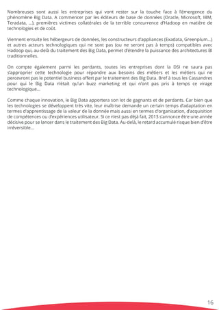 Nombreusessontaussilesentreprisesquivontrestersurlatouchefaceàl’émergencedu
phénomèneBigData.Acommencerparleséditeursdebasededonnées(Oracle,Microsoft,IBM,
Teradata,…),premièresvictimescollatéralesdelaterribleconcurrenced’Hadoopenmatièrede
technologiesetdecoût.
ViennentViennentensuiteleshébergeursdedonnées,lesconstructeursd’appliances(Exadata,Greenplum…)
etautresacteurstechnologiquesquinesontpas(ouneserontpasàtemps)compatiblesavec
Hadoopqui,au-delàdutraitementdesBigData,permetd’étendrelapuissancedesarchitecturesBI
traditionnelles.
OnOn compte égalementparmilesperdants,touteslesentreprisesdontla DSIne saura pas
s’appropriercettetechnologiepourrépondreauxbesoinsdesmétiersetlesmétiersquine
percevrontpaslepotentielbusinessoﬀertparletraitementdesBigData.BrefàtouslesCassandres
pourquile Big Data n’étaitqu’un buzzmarketing etquin’ontpasprisà tempsce virage
technologique…
CommeCommechaqueinnovation,leBigDataapporterasonlotdegagnantsetdeperdants.Carbienque
lestechnologiessedéveloppenttrèsvite,leurmaîtrisedemandeuncertaintempsd’adaptationen
termesd’apprentissagedelavaleurdeladonnéemaisaussientermesd’organisation,d’acquisition
decompétencesoud’expériencesutilisateur.Sicen’estpasdéjàfait,2013s’annonceêtreuneannée
décisivepourselancerdansletraitementdesBigData.Au-delà,leretardaccumulérisquebiend’être
irréversible…
16
 