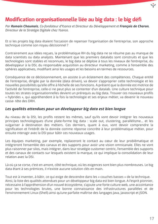 Etsilesprojetsbigdataétaientl’occasionderepenserl’organisationdel’entreprise,sonapproche
techniquecommesonnoyaudécisionnel?
Contrairementauxidéesreçues,laproblématiqueRHdubigdataneserésumepasaumanquede
datascientistsoudataanalysts.Maintenantquelespremiersdatalabssontconstruitsetqueles
technologiessontstablesetreconnues,lebigdatasedéploieàtouslesniveauxdel’entreprise,du
développeuràlaDSI,duresponsableacquisitionaudirecteurmarketing,commeàl’ensembledes
sphèresapplicatives,modiﬁantainsilesusagesetlesbesoinsentermesderessources.
ConséquenceConséquencedecedécloisonnement,onassisteàunéclatementdescompétences.Chaqueentité
del’entreprise,dirigéeparladonnée(datadriven),vadevoirs’appropriercettetechnologieetles
nouvellespossibilitésqu’elleoﬀreàl’échelledesesfonctions.Aprésentqueladonnéeestmotricede
l’activitédel’entreprise,celle-cinepeutplussecontenterd’undatalab.Uneculturetechniquepour
touteslesstratesorganisationnellesdevientunprérequisaubigdata.Trouvercesnouveauxproﬁls
«hybrides»,quiappréhendentàlafoislatechnologieetsesenjeuxmétier,vadevenirlenouveau
casse-têtedesDRH.
LesqualitésattenduespourundéveloppeurbigdataestbienlongueLesqualitésattenduespourundéveloppeurbigdataestbienlongue
AuniveaudelaDSI,lesproﬁlsrestentlesmêmes,saufqu’ilsvontdevoirintégrerlesnouveaux
principestechnologiquesd’uneplate-formebigdata:scaleout,clustering,parallélisme… etles
vulgariserà destination desmétiers.Cesderniers,quantà eux,vontdevoircomprendre la
signiﬁcationetl’intérêtdeladonnéecommeréponseconcrèteàleurproblématiquemétier,pour
ensuiteinteragiraveclaDSIpourbâtircesnouveauxusages.
LesLeséquipesmarketing,parexemple,replacerontlecontactaucœurdeleurproblématiqueet
intégrerontl’ensembledescanauxetdessupportspouravoirunevisionomnicanale.Ellesnevont
plusraisonnerparsilos,maisintégrer,dansleurstratégiecustomercentric,l’ensembledessupports
etdescanauxdecontactssurlesquelsexistentlamarque,cequiimpliquelaconsolidationdeleur
relationaveclaDSI.
Làoùçasecorse,c’estenamont,côtétechnique,oùlesexigencessontbienplusnombreuses.Lebig
dataétantàsesprémices,iln’existeaucunesolutionclésenmain.
Toutestàinventer,àbâtir,cequiexigededescendredansles«couchesbasses»delatechnique.Toutestàinventer,àbâtir,cequiexigededescendredansles«couchesbasses»delatechnique.
Ainsi,lalistedesqualitésattenduespourundéveloppeurbigdataestbienlongue.Al’espritpionnier,
nécessaireàl’appréhensiond’unnouvelécosystème,s’ajouteunefortecultureweb,uneaccointance
pourles technologies brutes,une bonne connaissance des infrastructures parallèles etde
l’environnementLinux(Shell)ainsiqu’uneparfaitemaîtrisedeslangagesJava,JavascriptetJSON.
Modiﬁcationorganisationnelleliéeaubigdata:lebigdéﬁ
ParRomainChaumais,Co-fondateurd’YsanceetDirecteurduDéveloppementetFrançoisdeCharon,
DirecteurdelaStratégieDigitalechezYsance.
17
 
