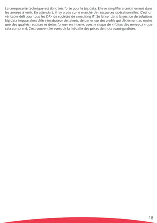 Lacomposantetechniqueestdonctrèsfortepourlebigdata.Ellesesimpliﬁeracertainementdans
lesannéesàvenir.Enattendant,iln’yapassurlemarchéderessourcesopérationnelles.C’estun
véritabledéﬁpourtouslesDRHdesociétésdeconsultingIT.Selancerdanslagestiondesolutions
bigdataimposealorsd’êtreincubateurdetalents,depariersurdesproﬁlsquidétiennentaumoins
unedesqualitésrequisesetdelesformereninterne,aveclerisquede«fuitesdescerveaux»que
celacomprend.C’estsouventlereversdelamédailledesprisesdechoixavant-gardistes.
18
 