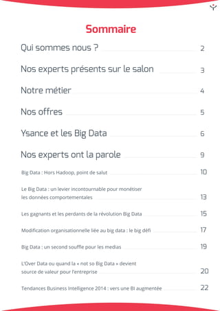 Sommaire
Quisommesnous?
Nosexpertsprésentssurlesalon
Notremétier
Nosoffres
YsanceetlesBigData
Nosexpertsontlaparole
BigData:HorsHadoop,pointdesalut
LeBigData:unlevierincontournablepourmonétiser
lesdonnéescomportementales
LesgagnantsetlesperdantsdelarévolutionBigData
Modiﬁcationorganisationnelleliéeaubigdata:lebigdéﬁ
BigData:unsecondsouﬄepourlesmedias
L’OverDataouquandla«notsoBigData»devientL’OverDataouquandla«notsoBigData»devient
sourcedevaleurpourl’entreprise
TendancesBusinessIntelligence2014:versuneBIaugmentée
2
3
4
5
9
6
10
13
15
17
19
20
22
 