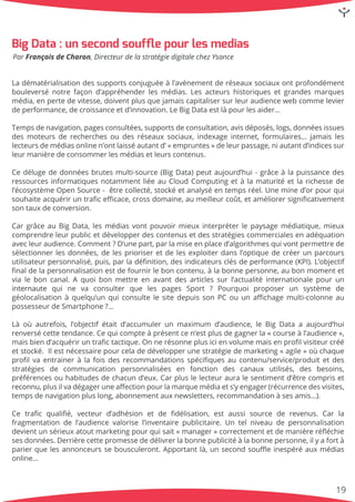 Ladématérialisationdessupportsconjuguéeàl’avènementderéseauxsociauxontprofondément
bouleversénotrefaçond’appréhenderlesmédias.Lesacteurshistoriquesetgrandesmarques
média,enpertedevitesse,doiventplusquejamaiscapitalisersurleuraudiencewebcommelevier
deperformance,decroissanceetd’innovation.LeBigDataestlàpourlesaider…
TempsTempsdenavigation,pagesconsultées,supportsdeconsultation,avisdéposés,logs,donnéesissues
desmoteursderecherchesoudesréseauxsociaux,indexageinternet,formulaires… jamaisles
lecteursdemédiasonlinen’ontlaisséautantd’«empruntes»deleurpassage,niautantd’indicessur
leurmanièredeconsommerlesmédiasetleurscontenus.
CeCedélugededonnéesbrutesmulti-source(BigData)peutaujourd’hui-grâceàlapuissancedes
ressourcesinformatiquesnotammentliéeauCloudComputingetàlamaturitéetlarichessede
l’écosystèmeOpenSource- êtrecollecté,stockéetanalyséentempsréel.Unemined’orpourqui
souhaiteacquériruntraﬁceﬃcace,crossdomaine,aumeilleurcoût,etaméliorersigniﬁcativement
sontauxdeconversion.
CarCargrâceauBigData,lesmédiasvontpouvoirmieuxinterpréterlepaysagemédiatique,mieux
comprendreleurpublicetdévelopperdescontenusetdesstratégiescommercialesenadéquation
avecleuraudience.Comment?D’unepart,parlamiseenplaced’algorithmesquivontpermettrede
sélectionnerlesdonnées,delesprioriseretdelesexploiterdansl’optiquedecréerunparcours
utilisateurpersonnalisé,puis,parladéﬁnition,desindicateursclésdeperformance(KPI).L’objectif
ﬁnaldelapersonnalisationestdefournirleboncontenu,àlabonnepersonne,aubonmomentet
vialeboncanal.Aquoibonmettreenavantdesarticlessurl’actualitéinternationalepourun
internauteinternaute quine va consulterque les pages Sport?Pourquoiproposerun système de
géolocalisationàquelqu’unquiconsultelesitedepuissonPCouunaﬃchagemulti-colonneau
possesseurdeSmartphone?…
Làoùautrefois,l’objectifétaitd’accumulerunmaximum d’audience,leBigDataaaujourd’hui
renversécettetendance.Cequicompteàprésentcen’estplusdegagnerla«courseàl’audience»,
maisbiend’acquériruntraﬁctactique.Onnerésonneplusicienvolumemaisenproﬁlvisiteurcréé
etstocké. Ilestnécessairepourceladedévelopperunestratégiedemarketing«agile»oùchaque
proﬁlvaentraineràlafoisdesrecommandationsspéciﬁquesaucontenu/service/produitetdes
stratégies de communication personnalisées en fonction des canaux utilisés,des besoins,
préférencesouhabitudesdechacund’eux.Carpluslelecteurauralesentimentd’êtrecompriset
reconnu,reconnu,plusilvadégageruneaﬀectionpourlamarquemédiaets’yengager(récurrencedesvisites,
tempsdenavigationpluslong,abonnementauxnewsletters,recommandationàsesamis…).
Ce traﬁcqualiﬁé,vecteurd’adhésion etde ﬁdélisation,estaussisource de revenus.Carla
fragmentationdel’audiencevalorisel’inventairepublicitaire.Untelniveaudepersonnalisation
devientunsérieuxatoutmarketingpourquisait«manager»correctementetdemanièreréﬂéchie
sesdonnées.Derrièrecettepromessededélivrerlabonnepublicitéàlabonnepersonne,ilyafortà
parierquelesannonceurssebousculeront.Apportantlà,unsecondsouﬄeinespéréauxmédias
online…
BigData:unsecondsoufﬂepourlesmedias
ParFrançoisdeCharon,DirecteurdelastratégiedigitalechezYsance
19
 