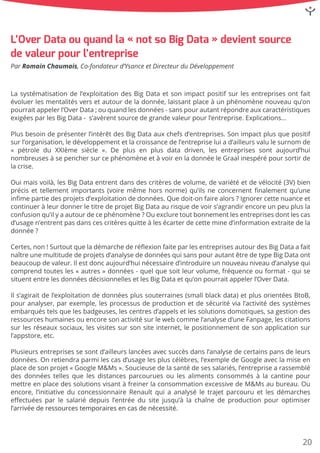 Lasystématisationdel’exploitationdesBigDataetsonimpactpositifsurlesentreprisesontfait
évoluerlesmentalitésversetautourdeladonnée,laissantplaceàunphénomènenouveauqu’on
pourraitappelerl’OverData;ouquandlesdonnées-sanspourautantrépondreauxcaractéristiques
exigéesparlesBigData- s’avèrentsourcedegrandevaleurpourl’entreprise.Explications…
PlusPlusbesoindeprésenterl’intérêtdesBigDataauxchefsd’entreprises.Sonimpactplusquepositif
surl’organisation,ledéveloppementetlacroissancedel’entrepriseluiad’ailleursvalulesurnom de
«pétrole du XXIème siècle ».De plusen plusdata driven,lesentreprisessontaujourd’hui
nombreusesàsepenchersurcephénomèneetàvoirenladonnéeleGraalinespérépoursortirde
lacrise.
OuiOuimaisvoilà,lesBigDataentrentdansdescritèresdevolume,devariétéetdevélocité(3V)bien
précisettellementimportants(voiremêmehorsnorme)qu’ilsneconcernentﬁnalementqu’une
inﬁmepartiedesprojetsd’exploitationdedonnées.Quedoit-onfairealors?Ignorercettenuanceet
continueràleurdonnerletitredeprojetBigDataaurisquedevoirs’agrandirencoreunpeuplusla
confusionqu’ilyaautourdecephénomène?Ouexcluretoutbonnementlesentreprisesdontlescas
d’usagen’entrentpasdanscescritèresquitteàlesécarterdecettemined’informationextraitedela
donnée?
Certes,Certes,non!SurtoutqueladémarchederéﬂexionfaiteparlesentreprisesautourdesBigDataafait
naîtreunemultitudedeprojetsd’analysededonnéesquisanspourautantêtredetypeBigDataont
beaucoupdevaleur.Ilestdoncaujourd’huinécessaired’introduireunnouveauniveaud’analysequi
comprendtoutesles«autres»données-quelquesoitleurvolume,fréquenceouformat-quise
situententrelesdonnéesdécisionnellesetlesBigDataetqu’onpourraitappelerl’OverData.
IlIls’agiraitdel’exploitationdedonnéesplussouterraines(smallblackdata)etplusorientéesBtoB,
pouranalyser,parexemple,lesprocessusdeproductionetdesécuritévial’activitédessystèmes
embarquéstelsquelesbadgeuses,lescentresd’appelsetlessolutionsdomotiques,sagestiondes
ressourceshumainesouencoresonactivitésurlewebcommel’analysed’uneFanpage,lescitations
surlesréseauxsociaux,lesvisitessursonsiteinternet,lepositionnementdesonapplicationsur
l’appstore,etc.
PlusieursPlusieursentreprisessesontd’ailleurslancéesavecsuccèsdansl’analysedecertainspansdeleurs
données.Onretiendraparmilescasd’usagelespluscélèbres,l’exempledeGoogleaveclamiseen
placedesonprojet«GoogleM&Ms».Soucieusedelasantédesessalariés,l’entreprisearassemblé
desdonnéestellesquelesdistancesparcouruesoulesalimentsconsommésàlacantinepour
mettreenplacedessolutionsvisantàfreinerlaconsommationexcessivedeM&Msaubureau.Ou
encore,l’initiativeduconcessionnaireRenaultquiaanalyséletrajetparcouruetlesdémarches
eﬀectuéesparlesalariédepuisl’entréedusitejusqu’àlachaînedeproductionpouroptimiser
l’arrivéederessourcestemporairesencasdenécessité.l’arrivéederessourcestemporairesencasdenécessité.
ParRomainChaumais,Co-fondateurd’YsanceetDirecteurduDéveloppement
L’OverDataouquandla«notsoBigData»devientsource
devaleurpourl’entreprise
20
 