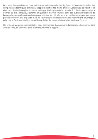 Lechampdespossiblesestdoncinﬁni.AussiinﬁniqueceluidesBigData…Ilnécessitetoutefoisdes
compétencestechniquesdistinctes.L’approcheestcertesmoinsorientéeversl’enjeudevolume-et
doncverslestechnologiesenrupturedetypeHadoop-maislacapacitéàcollectercette«over»
donnéeoùellesetrouve,àgarantirsaqualitéetàsavoirl’injecterdansdesoutilsopérationnelsde
l’entreprisedemandeuntravailcomplexeetminutieux.Finalement,lesméthodesprojetssontassez
prochesdecellesdesBigDatamaislestechnologiesderécolteutiliséesressemblentdavantageà
cellesdelaBusinessIntelligence(tableauxdebords,basesrelationnelles,tableauxExcel…).
UnUnentredeuxquidevraitsatisfaire,pourcommencer,bonnombred’entreprisesleurpermettant
ainsidefaire,endouceur,leurspremierspasversleBigData…
21
 