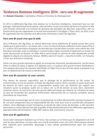 En2013,ladéferlanteBigDatas’estabattuesurlaBusinessIntelligence,renversanttoutsurson
passage.Littéralementprisedevitesse,cettedernièren’apaseuletempsdefairesamutationetelle
s’esttrouvéeconfrontéeàlarichessedudomainedespossiblesdesBigData.Aujourd’hui,ellen’a
d’autrechoixquedes’appropriercenouvelenvironnement«fulldigital».Place,donc,en2014,àune
BIaugmentéedontlesattentessontdésormaisinhérentesàcellesdesBigData.
VersuneBIaussivivequeleweb
SousSousl’inﬂuencedesBigData,onattenddésormaisd’uneplateformeBIqu’ellepuisseêtreaussi
rapidequelewebetdonc«entempsréel».Làoùlamesuredebases’eﬀectueencoreaujourd’huià
J+1,laBIen2014permettrad’analyserlesdonnéesdescinqdernièresminutes,voiremêmedescinq
dernièressecondes.Avecunutilisateur/consommateurhyper-connectéethyperactifsurleweb,les
outilsdécisionnelssedoivent,eneﬀet,d’êtresynchronisésaurythmedecetteperpétuelleactivité
digitaleetcalquésàlavitessedufameux WOM («word-of-mouth»,«boucheàoreille»enfrançais),
sicherauxdirectionsmarketing.
Outreuneplusgranderéactivitéetagilité,lesentreprisesréclament,paradoxalement,uneBImoinsOutreuneplusgranderéactivitéetagilité,lesentreprisesréclament,paradoxalement,uneBImoins
chèreàmettreenplace,àopéreretàdéployerpouruntoujoursplusgrandnombred’utilisateurs.
UneaubainedoncpourlessolutionsdistribuéesenOpenSourcequisontlesseulesàproposeràce
jourundéploiementdemasseàmoindrecoût.
VersuneBIcustomeretusercentric
PlusPlus besoin de prouveraujourd’huique le pilotage de la performance se faitautourdu
consommateuretnonduproduit.Al’instardesBigData,laBIen2014avocationàsavoirquelssont
lesbesoinsduclient,quelestsoncomportement,quellessontsesréactionsparrapportaux
situationsqu’onluipropose,quelleestsavaleur,etc.LaBIdedemainseveut,donc,clairement
customercentric.Etc’estlàl’undesplusgrandsdéﬁstechniquesquil’attend,carintroduireleclient
auseindel’ensembledessystèmesd’informationdécisionnelsestunexercicecomplexe,tantla
volumétrieestimportante.
D’autantquecerecentrageversleclientvabouleverserlachaînedécisionnelleclassiqueetplacerlaD’autantquecerecentrageversleclientvabouleverserlachaînedécisionnelleclassiqueetplacerla
BI,nonplusuniquementsouslaresponsabilitédesDSI,maisaussisouslecontrôledesutilisateurs
métiers.Ainsidéployéeàtoutel’entreprise,larécoltedecettemassededonnées,sielleveutêtre
pertinenteauniveaudécisionnel,doitsegreﬀeretêtredisséminéeparmilesdiﬀérentesapplications
opérationnellesdel’entreprise:CRM,ERP,Hotline,RSE,ecommerce,intranet…
VersuneBIapplicative
OutreOutrecettenécessaireévolutionsurlefond,c’estsurtoutsurlaformequelesadaptationsdelaBI
sontlesplusattendues,carpourallerversuneBIaccessibleàtous,lesoutilsinformatiquesdoivent
êtrerepenséspourressemblerdavantageàceuxutilisésquotidiennementdansson univers
personnel.
ParRomainChaumais,Co-fondateurd’YsanceetDirecteurduDéveloppement
TendancesBusinessIntelligence2014:versuneBIaugmentée
22
 