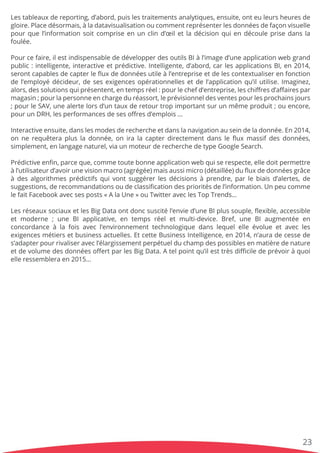Lestableauxdereporting,d’abord,puislestraitementsanalytiques,ensuite,onteuleursheuresde
gloire.Placedésormais,àladatavisualisationoucommentreprésenterlesdonnéesdefaçonvisuelle
pourquel’informationsoitcompriseenunclind’œiletladécisionquiendécouleprisedansla
foulée.
PourPourcefaire,ilestindispensablededévelopperdesoutilsBIàl’imaged’uneapplicationwebgrand
public:intelligente,interactiveetprédictive.Intelligente,d’abord,carlesapplicationsBI,en2014,
serontcapablesdecapterleﬂuxdedonnéesutileàl’entrepriseetdelescontextualiserenfonction
del’employédécideur,desesexigencesopérationnellesetdel’applicationqu’ilutilise.Imaginez,
alors,dessolutionsquiprésentent,entempsréel:pourlechefd’entreprise,leschiﬀresd’aﬀairespar
magasin;pourlapersonneenchargeduréassort,leprévisionneldesventespourlesprochainsjours
;;pourleSAV,unealertelorsd’untauxderetourtropimportantsurunmêmeproduit;ouencore,
pourunDRH,lesperformancesdesesoﬀresd’emplois…
Interactiveensuite,danslesmodesderechercheetdanslanavigationauseindeladonnée.En2014,
onnerequêteraplusladonnée,oniralacapterdirectementdansleﬂuxmassifdesdonnées,
simplement,enlangagenaturel,viaunmoteurderecherchedetypeGoogleSearch.
Prédictiveenﬁn,parceque,commetoutebonneapplicationwebquiserespecte,elledoitpermettre
àl’utilisateurd’avoirunevisionmacro(agrégée)maisaussimicro(détaillée)duﬂuxdedonnéesgrâce
àdesalgorithmesprédictifsquivontsuggérerlesdécisionsàprendre,parlebiaisd’alertes,de
suggestions,derecommandationsoudeclassiﬁcationdesprioritésdel’information.Unpeucomme
lefaitFacebookavecsesposts«AlaUne»ouTwitteraveclesTopTrends…
LesLesréseauxsociauxetlesBigDataontdoncsuscitél’envied’uneBIplussouple,ﬂexible,accessible
etmoderne ;une BIapplicative,en tempsréeletmulti-device.Bref,une BIaugmentée en
concordanceàlafoisavecl’environnementtechnologiquedanslequelelleévolueetavecles
exigencesmétiersetbusinessactuelles.EtcetteBusinessIntelligence,en2014,n’auradecessede
s’adapterpourrivaliseravecl’élargissementperpétuelduchampdespossiblesenmatièredenature
etdevolumedesdonnéesoﬀertparlesBigData.Atelpointqu’ilesttrèsdiﬃciledeprévoiràquoi
elleressembleraen2015…
23
 