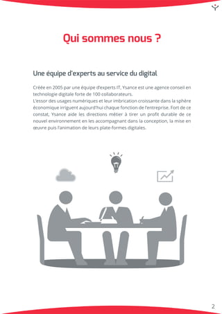 2
Uneéquiped'expertsauservicedudigital
Crééeen2005paruneéquiped’expertsIT,Ysanceestuneagenceconseilen
technologiedigitalefortede100collaborateurs.
L’essorL’essordesusagesnumériquesetleurimbricationcroissantedanslasphère
économiqueirriguentaujourd'huichaquefonctiondel’entreprise.Fortdece
constat,Ysanceaidelesdirectionsmétieràtirerunproﬁtdurabledece
nouvelenvironnementenlesaccompagnantdanslaconception,lamiseen
œuvrepuisl’animationdeleursplate-formesdigitales.
Quisommesnous?
 
