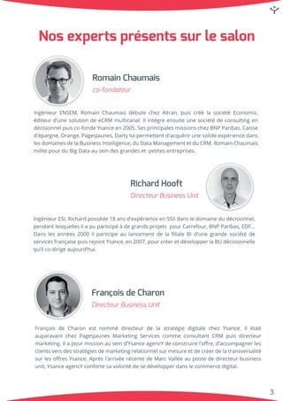 3
IngénieurENSEM,RomainChaumaisdébutechezAltran,puiscréélasociétéEconomiz,
éditeurd'unesolutiondeeCRM multicanal.Ilintègreensuiteunesociétédeconsultingen
décisionnelpuisco-fondeYsanceen2005.SesprincipalesmissionschezBNPParibas,Caisse
d'épargne,Orange,PagesJaunes,Dartyluipermettentd'acquérirunesolideexpériencedans
lesdomainesdelaBusinessIntelligence,duDataManagementetduCRM.RomainChaumais
militepourduBigDataauseindesgrandesetpetitesentreprises.
RomainChaumais
co-fondateur
Françoisde Charon estnommé directeurde la stratégie digitale chezYsance.Ilétait
auparavantchezPagesJaunesMarketingServicescommeconsultantCRM puisdirecteur
marketing.Ilapourmissionauseind’YsanceagencYdeconstruirel’oﬀre,d’accompagnerles
clientsversdesstratégiesdemarketingrelationnelsurmesureetdecréerdelatransversalité
surlesoﬀresYsance.Aprèsl’arrivéerécentedeMarcValléeaupostededirecteurbusiness
unit,YsanceagencYconfortesavolontédesedévelopperdanslecommercedigital.
FrançoisdeCharon
DirecteurBusinessUnit
IngénieurESI,Richardpossède18ansd'expérienceenSSIIdansledomainedudécisionnel,
pendantlesquellesilapuparticipéàdegrandsprojetspourCarrefour,BNPParibas,EDF...
Danslesannées2000ilparticipeaulancementdelaﬁlialeBId'unegrandesociétéde
servicesfrançaisepuisrejointYsance,en2007,pourcréeretdévelopperlaBUdécisionnelle
qu’ilco-dirigeaujourd’hui.
RichardHooft
DirecteurBusinessUnit
Nosexpertsprésentssurlesalon
 