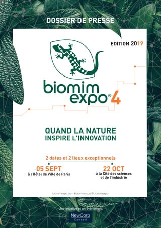 DOSSIER DE PRESSE
﻿QUAND LA NATURE
INSPIRE L'INNOVATION
2 dates et 2 lieux exceptionnels
05 SEPT
à l’Hôtel de Ville de Paris
22 OCT
à la Cité des sciences
et de l’industrie
biomimexpo.com
#biomimexpo
@biomimexpo
Une initiative et
un événement
EDITION 2019
DOSSIER DE PRESSE
﻿QUAND LA NATURE
INSPIRE L'INNOVATION
2 dates et 2 lieux exceptionnels
05 SEPT
à l’Hôtel de Ville de Paris
22 OCT
à la Cité des sciences
et de l’industrie
biomimexpo.com
#biomimexpo
@biomimexpo
Une initiative et
un événement
A4 couv dossier de presse_Mise en page 1 01/03/2019 19:24 Page1
DOSSIER DE PRESSE
﻿QUAND LA NATURE
INSPIRE L'INNOVATION
2 dates et 2 lieux exceptionnels
05 SEPT
à l’Hôtel de Ville de Paris
22 OCT
à la Cité des sciences
et de l’industrie
biomimexpo.com
#biomimexpo
@biomimexpo
Une initiative et
un événement
A4 couv dossier de presse_Mise en page 1 01/03/2019 19:24 Page1
biomimexpo.com #biomimexpo @biomimexpo
Une initiative et un événement
 