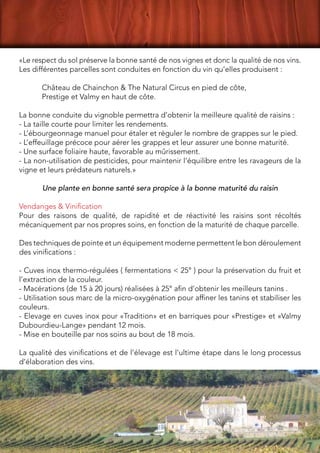 «Le respect du sol préserve la bonne santé de nos vignes et donc la qualité de nos vins.
Les différentes parcelles sont conduites en fonction du vin qu’elles produisent : 
Château de Chainchon & The Natural Circus en pied de côte,
Prestige et Valmy en haut de côte.
La bonne conduite du vignoble permettra d’obtenir la meilleure qualité de raisins : 
- La taille courte pour limiter les rendements. 
- L’ébourgeonnage manuel pour étaler et réguler le nombre de grappes sur le pied. 
- L’effeuillage précoce pour aérer les grappes et leur assurer une bonne maturité. 
- Une surface foliaire haute, favorable au mûrissement. 
- La non-utilisation de pesticides, pour maintenir l’équilibre entre les ravageurs de la
vigne et leurs prédateurs naturels.»
Une plante en bonne santé sera propice à la bonne maturité du raisin
Vendanges & Vinification
Pour des raisons de qualité, de rapidité et de réactivité les raisins sont récoltés
mécaniquement par nos propres soins, en fonction de la maturité de chaque parcelle.
Des techniques de pointe et un équipement moderne permettent le bon déroulement
des vinifications :  
- Cuves inox thermo-régulées ( fermentations < 25° ) pour la préservation du fruit et
l’extraction de la couleur. 
- Macérations (de 15 à 20 jours) réalisées à 25° afin d’obtenir les meilleurs tanins . 
- Utilisation sous marc de la micro-oxygénation pour affiner les tanins et stabiliser les
couleurs.  
- Elevage en cuves inox pour «Tradition» et en barriques pour «Prestige» et «Valmy
Dubourdieu-Lange» pendant 12 mois. 
- Mise en bouteille par nos soins au bout de 18 mois.
La qualité des vinifications et de l’élevage est l’ultime étape dans le long processus
d’élaboration des vins.
 