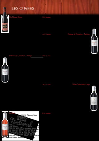 AOC Castillon Château de Chainchon - Tradition
Merlot 70%, Cabernet francs 20%, Cabernet sauvignon 10% : Cépages
50 hl/ha : Rendement
35 ans : Age vignes
cuves inox thermorégulées : Vinification
18 mois en cuves inox : Elevage
Ce vin possède une jolie robe vermillon : Dégustation
Le nez est sur le fruit rouge bien mûr. La bouche est souple à l’attaque, avec un bon développement tannique
et un joli fruit persistant en finale
Viandes rouges et blanches, volailles, fromages, vin de tout un repas : Accords mets & vins
Le Rosé 	 AOC Bordeaux
Cépage :	 100% Cabernet Franc
Rendement :	 55 hl/ha
Age vignes : 	 30 ans
Vinification : 	 cuves inox thermorégulées
Après une macération de 6 à 10 heures, le moût est soutiré pour être vinifié séparément à basse température (16°).
Dès que les sucres sont finis, le vin est sulfité et subit un léger collage à la bentonite. Il est ensuite mis en
bouteilles au mois de janvier suivant la récolte
Dégustation : 	 C’est un rosé de saignée sec, il est très fruité en nez et très rond et gras en bouche.
Il possède une robe couleur grenadine. Il a un nez de fleurs et de fruits rouges. La bouche a des arômes de
fraises et de framboises.
Accords mets & vins 	 Servi frais, mais pas glacé, LE ROSE se boit dans l’année en apéritif ou sur les
charcuteries, les salades et les grillades
Château de Chainchon - Prestige 		 AOC Castillon
Cépage :	 100% Merlot
Rendement :	 40 hl/ha
Age vignes : 	 20 ans
Vinification : 	 cuves inox thermorégulées
Vinification traditionnelle à basse température 24° , macération d’environ 15 jours à 25 degrés sous micro-oxygéna-
tion, le vin est ensuite élevé en barriques (de 4, 5 et 6 ans, pas de bois neuf) pendant 12 mois. Il est remonté en
cuve pour finir son élevage pendant 6 mois. Il est mis en bouteilles sans collage.
Elevage : 	 12 mois en barriques de 4, 5 et 6 ans
La production est d’environ 13 000 bouteilles par an.
Dégustation : 	 « Prestige » possède une robe d’un rouge profond avec des reflets violacés. Le nez toasté est mar-
qué par les fruits rouges que l’on retrouve en bouche avec une finale sur des tannins seveux bien fondus. L’ensemble
dégage une impression de puissance et possède une longueur fruitée remarquable
Accords mets & vins : 	 Viandes rouges, plats en sauce, fromages de caractères
AOC Castillon Valmy Dubourdieu-Lange
Merlot 100% : Cépage
30 hl / ha : Rendement
45 ans : Age vignes
La vinification est faite en cuve inox thermorégulée en dessous de 25°, les macérations : Vinification
sont de 10 à 20 jours sous micro-oxygénation. La mise en bouteille est faite sans collage
12 mois en barriques dont 30% de neuves : Elevage
La production est d’environ 13 000 bouteilles par an.
Ce Castillon-Côtes de Bordeaux rouge, Valmy Dubourdieu-Lange possède à la fois la : Dégustation
richesse, la puissance et l’élégance des Grands Bordeaux. Il est élaboré pour un long vieillissement
Viandes rouges, gibiers, volailles, plats en sauces, fromages de caractère. : Accords mets & vins
LES CUVEES
The Natural Circus AOC Bordeaux
Cépage :		 100 % merlot
Robe vermillon, nez de cerises, bouche ronde et suave, tanins mûrs et soyeux, corbeille de fruits rouges en finale.
Ce vin est élevé en cuve afin de préserver toute sa fraicheur.
The Natural Circus est un vin festif, à boire en toutes occasions : apéritif, fête entre amis ou repas de famille,
cocktail, barbecue…
Servi frais l’été ou chambré l’hiver, il accompagnera aussi bien les poissons que les viandes. A boire dans les 2 ans.
12
 