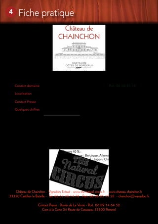 Château de Chainchon - Vignobles Erésué - www.the-natural-circus.fr - www.chateau-chainchon.fr
33350 Castillon la Bataille - Tel. 05.57.40.14.78 Port. 06 08 85 19 58 - chainchon@wanadoo.fr
Contact Presse : Xavier de La Verrie - Port. 06 89 14 64 52
Com à la Carte 34 Route de Catusseau 33500 Pomerol
Contact domaine : 		 Patrick ERESUE - Tel. 05.57.40.14.78 Port. 06 08 85 19 58
Localisation : 		 44°51’50 ‘’ Nord / 0°01’00’’ Ouest
Contact Presse :		 Xavier de La Verrie - Port. 06 89 14 64 52
Quelques chiffres
				 Superficie : 24 ha
				 Nombre bouteilles : 160 000 équivalent bouteilles / an
				Distribution :
					 France 60 % dont :
						 20 % particulier
						 70 % caviste
						 10 % CHR
					 Export 40 % :
						 Europe : Belgique, Allemagne, Angleterre
						 Grand export : Japon, Chine, USA, Canada….
13
« Les anges sont les âmes des hommes. Notre vin est l’âme de notre terre »
4 Fiche pratique
 