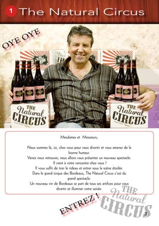 OYE OYE
Mesdames et Messieurs,
Nous sommes là, ici, chez vous pour vous divertir et vous amener de la
bonne humeur.
Venez nous retrouver, nous allons vous présenter un nouveau spectacle.
Il vient à votre rencontre chez vous !
Il vous suffit de tirer le rideau et entrer sous la scène étoilée.
Dans le grand cirque des Bordeaux, The Natural Circus c’est du
grand spectacle.
Un nouveau vin de Bordeaux se part de tous ses artifices pour vous
divertir et illuminer votre soirée.
ENTREZ !
1 The Natural Circus
3
 