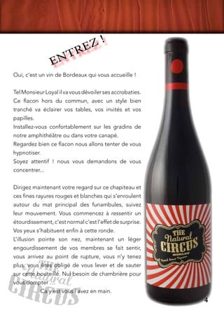 Oui, c’est un vin de Bordeaux qui vous accueille !
TelMonsieurLoyalilvavousdévoilersesaccrobaties.
Ce flacon hors du commun, avec un style bien
tranché va éclairer vos tables, vos invités et vos
papilles.
Installez-vous confortablement sur les gradins de
notre amphithéâtre ou dans votre canapé.
Regardez bien ce flacon nous allons tenter de vous
hypnotiser.
Soyez attentif ! nous vous demandons de vous
concentrer...
Dirigez maintenant votre regard sur ce chapiteau et
ces fines rayures rouges et blanches qui s’enroulent
autour du mat principal des funambules, suivez
leur mouvement. Vous commencez à ressentir un
étourdissement,c’estnormalc’estl’effetdesurprise.
Vos yeux s’habituent enfin à cette ronde.
L’illusion pointe son nez, maintenant un léger
engourdissement de vos membres se fait sentir,
vous arrivez au point de rupture, vous n’y tenez
plus, vous êtes obligé de vous lever et de sauter
sur cette bouteille. Nul besoin de chambrière pour
vous dompter …
		 Ca y est vous l’avez en main.
ENTREZ !
4
 
