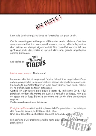 La magie du cirque quand vous ne l’attendiez pas pour un vin.
Oui le marketing est utilisé pour différencier ce vin. Mais ce n’est rien
sans une vraie histoire que nous allons vous conter, celle de la passion
d’un artiste, car chaque vigneron doit être considéré comme tel dès
qu’il veut sortir des codes et surtout dans une grande appellation
comme Bordeaux.
Les codes de
Les racines du nom : The Natural
Le respect des terroirs a poussé Patrick Erésué à se rapprocher d’une
culture plus proche de ses convictions depuis de nombreuses années.
Il a souhaité en 2010 intégrer un label pour valoriser son travail même
s’il ne s’affiche pas de façon ostensible.
Certifié en agriculture biologique à partir du millésime 2013, il lui
paraissait évident de mettre en avant sa nouvelle politique, non pas
en apposant un logo Bio mais en formulant son vin dans un nouveau
registre.
Vin Nature devenait une évidence.
L’origine de Circus vient tout simplement de l’implantation concentrique
des parcelles autour du Château et du chai.
D’un seul tenant les 24 hectares tournent autour du vigneron.
L’imaginaire d’un graphiste a fait le reste pour scénariser le nom et le
packaging !
EN PISTE !
5
 