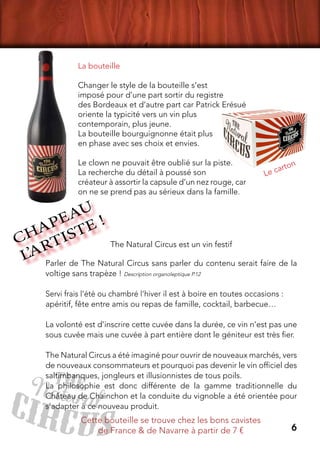 6
La bouteille
Changer le style de la bouteille s’est
imposé pour d’une part sortir du registre
des Bordeaux et d’autre part car Patrick Erésué
oriente la typicité vers un vin plus
contemporain, plus jeune.
La bouteille bourguignonne était plus
en phase avec ses choix et envies.
Le clown ne pouvait être oublié sur la piste.
La recherche du détail à poussé son
créateur à assortir la capsule d’un nez rouge, car
on ne se prend pas au sérieux dans la famille.
Parler de The Natural Circus sans parler du contenu serait faire de la
voltige sans trapèze ! Description organoleptique P.12
Servi frais l’été ou chambré l’hiver il est à boire en toutes occasions :
apéritif, fête entre amis ou repas de famille, cocktail, barbecue…
La volonté est d’inscrire cette cuvée dans la durée, ce vin n’est pas une
sous cuvée mais une cuvée à part entière dont le géniteur est très fier.
The Natural Circus a été imaginé pour ouvrir de nouveaux marchés, vers
de nouveaux consommateurs et pourquoi pas devenir le vin officiel des
saltimbanques, jongleurs et illusionnistes de tous poils.
La philosophie est donc différente de la gamme traditionnelle du
Château de Chainchon et la conduite du vignoble a été orientée pour
s’adapter à ce nouveau produit.
CHAPEAU
L’ARTISTE !
Le carton
The Natural Circus est un vin festif
Cette bouteille se trouve chez les bons cavistes
de France & de Navarre à partir de 7 €
 