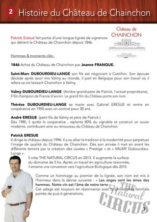 7
2 Histoire du Château de Chainchon
Patrick Erésué fait partie d’une longue lignée de vignerons
qui détient le Château de Chainchon depuis 1846.
Hommes & moments clés :
1846 Achat du Château de Chainchon par Jeanne FRANQUE.
Saint-Marc DUBOURDIEU-LANGE son fils est négociant à Castillon. Son épouse
décède après avoir mis Valmy au monde, il part en Belgique pour son travail où il
refera sa vie laissant Chainchon à Valmy.
Valmy DUBOURDIEU-LANGE (Arrière grand-père de Patrick, l'actuel propriétaire),
Il fût champion de France d'aviron. Le grand Vin du Château porte son nom. 
Thérése DUBOURDIEU-LANGE se marie avec Gabriel ERESUE et rentre en
coopérative en 1950 avec un contrat pour 30 ans.
André ERESUE (petit fils de Valmy et père de Patrick )
Dès 1980, il quitte la cooperative , replante 80% du vignoble et construit un cuvier
moderne, contribuant ainsi au renouveau du Château de Chainchon. 
Patrick ERESUE
Il dirige le château depuis 1996. Il a su allier la tradition à la modernité pour perpétuer
l'image de qualité du Château de Chainchon. Dés son arrivée il met en avant les
différents terroirs par la création des cuvées « Prestige » et « VALMY Dubourdieu-
Lange ».
Il crée THE NATURAL CIRCUS en 2013. Il augmente la surface
du domaine de 5 ha. Après un travail en agriculture raisonnée,
il entame une conversion vers l’agriculture Biologique dés 2010.
Comme un hommage au premier de la lignée, son nom est mis à
l’honneur dans la devise suivante : « Les anges sont les âmes des
hommes. Notre vin est l'âme de notre terre »
Cet adage est toujours en résonnance avec la philosophie familiale
portée de puis 6 générations.
 