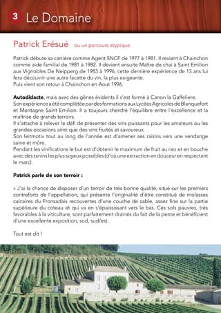8
3 Le Domaine
Patrick Erésué ou un parcours atypique	
Patrick débute sa carrière comme Agent SNCF de 1977 à 1981. Il revient à Chainchon
comme aide familial de 1981 à 1982. Il devient ensuite Maître de chai à Saint Emilion
aux Vignobles De Neipperg de 1983 à 1996, cette dernière expérience de 13 ans lui
fera découvrir une autre facette du vin, la plus exigeante.
Puis vient son retour à Chainchon en Aout 1996.
Autodidacte, mais avec des gênes évidents il s’est formé à Canon la Gaffeliere.
SonexpérienceaétécomplétéepardesformationsauxLycéesAgricolesdeBlanquefort
et Montagne Saint Emilion. Il a toujours cherché l’équilibre entre l’excellence et la
maîtrise de grands terroirs.
Il s’attache à relever le défi de présenter des vins puissants pour les amateurs ou les
grandes occasions ainsi que des vins fruités et savoureux.
Son leitmotiv tout au long de l’année est d’amener ses raisins vers une vendange
saine et mûre.
Pendant les vinifications le but est d’obtenir le maximum de fruit au nez et en bouche
avec des tanins les plus soyeux possibles (d’où une extraction en douceur en respectant
le marc).
Patrick parle de son terroir :
« J’ai la chance de disposer d’un terroir de très bonne qualité, situé sur les premiers
contreforts de l’appellation, qui présente l’originalité d’être constitué de molasses
calcaires du Fronsadais recouvertes d’une couche de sable, assez fine sur la partie
supérieure du coteau et qui va en s’épaississant vers le bas. Ces sols pauvres, très
favorables à la viticulture, sont parfaitement drainés du fait de la pente et bénéficient
d’une excellente exposition, sud, sud/est.
Tout est dit !
 
