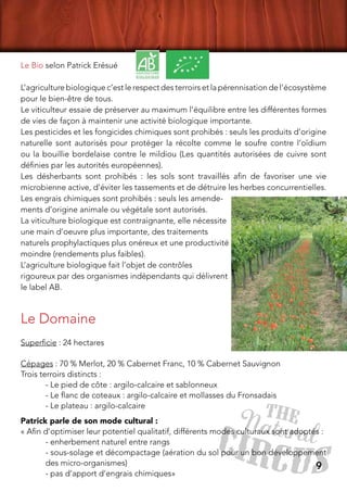 9
Le Bio selon Patrick Erésué
L’agriculture biologique c’est le respect des terroirs et la pérennisation de l’écosystème
pour le bien-être de tous.
Le viticulteur essaie de préserver au maximum l’équilibre entre les différentes formes
de vies de façon à maintenir une activité biologique importante.
Les pesticides et les fongicides chimiques sont prohibés : seuls les produits d’origine
naturelle sont autorisés pour protéger la récolte comme le soufre contre l’oïdium
ou la bouillie bordelaise contre le mildiou (Les quantités autorisées de cuivre sont
définies par les autorités européennes).
Les désherbants sont prohibés : les sols sont travaillés afin de favoriser une vie
microbienne active, d’éviter les tassements et de détruire les herbes concurrentielles.
Les engrais chimiques sont prohibés : seuls les amende-
ments d’origine animale ou végétale sont autorisés.
La viticulture biologique est contraignante, elle nécessite
une main d’oeuvre plus importante, des traitements
naturels prophylactiques plus onéreux et une productivité
moindre (rendements plus faibles).
L’agriculture biologique fait l’objet de contrôles
rigoureux par des organismes indépendants qui délivrent
le label AB.
Le Domaine
Superficie : 24 hectares 
Cépages : 70 % Merlot, 20 % Cabernet Franc, 10 % Cabernet Sauvignon
Trois terroirs distincts :
- Le pied de côte : argilo-calcaire et sablonneux
- Le flanc de coteaux : argilo-calcaire et mollasses du Fronsadais
- Le plateau : argilo-calcaire
Patrick parle de son mode cultural :
« Afin d’optimiser leur potentiel qualitatif, différents modes culturaux sont adoptés : 
- enherbement naturel entre rangs 
- sous-solage et décompactage (aération du sol pour un bon développement
des micro-organismes) 
- pas d’apport d’engrais chimiques»
 