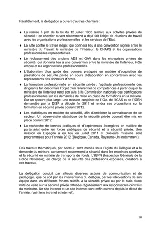 Parallèlement, la délégation a ouvert d’autres chantiers :


♦ La remise à plat de la loi du 12 juillet 1983 relative aux activités privées de
  sécurité : ce chantier ouvert récemment a déjà fait l’objet de réunions de travail
  avec les organisations professionnelles et les services de l’Etat.
♦ La lutte contre le travail illégal, qui donnera lieu à une convention signée entre le
  ministère du Travail, le ministère de l’Intérieur, le CNAPS et les organisations
  professionnelles représentatives.
♦ Le reclassement des anciens ADS et GAV dans les entreprises privées de
  sécurité, qui donnera lieu à une convention entre le ministère de l’Intérieur, Pôle
  emploi et les organisations professionnelles.
♦ L’élaboration d’un guide des bonnes pratiques en matière d’acquisition de
  prestations de sécurité privée en cours d’élaboration en concertation avec les
  représentants des donneurs d’ordre.
♦ La formation professionnelle en sécurité privée : l’aptitude professionnelle des
  dirigeants fait désormais l’objet d’un référentiel de compétences à partir duquel le
  ministère de l’Intérieur rend son avis à la Commission nationale des certifications
  professionnelles sur les demandes de mise en place de formations en la matière.
  Sur un spectre plus large, une mission conjointe de l’IGA, de l’IGAS et de l’IGEN
  demandée par la DISP a débuté fin 2011 et rendra ses propositions sur la
  formation en sécurité privée courant 2012.
♦ Les statistiques en matière de sécurité, afin d’améliorer la connaissance de ce
  secteur. Un observatoire statistique de la sécurité privée pourrait être mis en
  place courant 2012.
♦ La recherche de bonnes pratiques et d’expériences étrangères en matière de
  partenariat entre les forces publiques de sécurité et la sécurité privée. Une
  mission en Espagne a eu lieu en juillet 2011 et plusieurs missions sont
  programmées pour l’année 2012 (Belgique, Canada, Royaume-Uni notamment).


Des travaux thématiques, par secteur, sont menés sous l’égide du Délégué et à la
demande du ministre, concernant notamment la sécurité dans les enceintes sportives
et la sécurité en matière de transports de fonds. L’IGPN (Inspection Générale de la
Police Nationale), en charge de la sécurité des professions exposées, collabore à
ces travaux.


La délégation conduit par ailleurs diverses actions de communication et de
pédagogie, que ce soit par les interventions du délégué, par les interventions de son
équipe dans les différents forums relatifs à la sécurité privée ou par le biais d’une
note de veille sur la sécurité privée diffusée régulièrement aux responsables centraux
du ministère. Un site intranet et un site internet sont enfin ouverts depuis le début de
l’année. (voir liens intranet et internet).




                                                                                     10
 