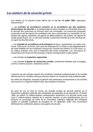 Les métiers de la sécurité privée

   Les métiers de la sécurité privée définis par la Loi du 12 juillet 1983, regroupent
   exclusivement :

   → Les activités de surveillance humaine ou la surveillance par des systèmes
   électroniques de sécurité ou le gardiennage de biens meubles ou immeubles ainsi que
   la sécurité des personnes se trouvant dans ces immeubles. Les personnes physiques
   concernées sont les agents de surveillance des lieux commerciaux ou industriels, le cas
   échéant les agents cynophiles, les agents de télésurveillance, les portiers, les agents de
   sûreté aéroportuaire, etc. La sécurité incendie ne peut être exercée qu’à titre connexe par
   un agent de sécurité privée.

   → Les activités de surveillance et de transport de bijoux, représentant une valeur d’au
   moins 1.000 euros, de fonds, sauf, pour les employés de La Poste ou des établissements
   de crédit habilités par leur employeur lorsque leur montant est inférieur à 5.335 euros, ou
   de métaux précieux ainsi que le traitement des fonds transportés. Les convoyeurs et
   transporteurs de fonds sont les principaux métiers correspondant à cette activité.

   → Les activités de protection rapprochée.

   → Les activités d’agents de recherches privées, professions libérales que le langage
   commun nomme souvent « détectives privés ».




   L’exercice de ces activités requiert des conditions d’aptitude professionnelle et de moralité
   définies par la loi, condition sine qua non pour obtenir un numéro de carte professionnelle.
   De même les dirigeants, associés et gérants des entreprises correspondant à ces activités
   sont soumis à un agrément délivré dans des conditions similaires.



   Du point de vue du droit du travail, les activités privées de sécurité relèvent de la
   Convention collective nationale des entreprises de prévention et de sécurité du 15 février
   1985, qui définit 19 métiers-repères correspondant strictement à la sécurité privée mais
   aussi 5 métiers-repères relevant de la sécurité incendie, et plus spécifiquement pour le
   transport et convoyage de fonds de la Convention collective nationale des transports
   routiers et activités auxiliaires du transport du 21 décembre 1950. Ces conventions
   définissent les coefficients salariaux des agents de sécurité.




                                                                                       11
 