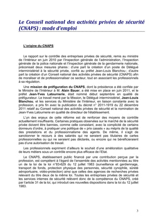 Le Conseil national des activités privées de sécurité
(CNAPS) : mode d’emploi


   L’origine du CNAPS


    Le rapport sur le contrôle des entreprises privées de sécurité, remis au ministre
de l’Intérieur en juin 2010 par l’Inspection générale de l’administration, l’Inspection
générale de la police nationale et l’Inspection générale de la gendarmerie nationale,
préconisait deux mesures phares : d’une part la création d’un poste de Délégué
interministériel à la sécurité privée, confié au préfet Jean-Louis Blanchou ; d’autre
part la création d’un Conseil national des activités privées de sécurité (CNAPS) afin
de moraliser et de professionnaliser ce secteur, tout en associant les professionnels
à sa régulation.
   Une mission de préfiguration du CNAPS, dont la présidence a été confiée par
le Ministre de l’Intérieur à M. Alain Bauer, a été mise en place en juin 2011, et le
préfet Jean-Yves Latournerie, était nommé début septembre en qualité de
préfigurateur. Le travail mené par la Mission, le Délégué interministériel, Jean-Louis
Blanchou, et les services du Ministère de l’Intérieur, en liaison constante avec la
profession, a pris fin avec la publication du décret n° 2011-1919 du 22 décembre
2011 relatif au Conseil national des activités privées de sécurité et la nomination de
Jean-Yves Latournerie en qualité de directeur de l’établissement.
    L’un des enjeux de cette réforme est de renforcer des moyens de contrôle
actuellement insuffisants. Certaines pratiques observées sur le marché de la sécurité
privée doivent être bannies, comme celle consistant, avec la complicité de certains
donneurs d’ordre, à pratiquer une politique de « prix cassés » au mépris de la qualité
des prestations et du professionnalisme des agents. De même, il s’agit de
sanctionner le recours à des salariés qui ne seraient pas titulaires de cartes
professionnelles ou qui ne seraient pas déclarés, ou encore qui ne bénéficieraient
pas d’une autorisation de travail.
   Les professionnels expriment d’ailleurs le souhait d’une amélioration qualitative
de leurs métiers sous un contrôle encore plus efficace de l’Etat.
    Le CNAPS, établissement public financé par une contribution perçue par la
profession, est compétent à l’égard de l’ensemble des activités mentionnées au titre
un de la loi de la loi n°83-629 du 12 juillet 1983 (surveillance et gardiennage,
transport de fonds, protection physique des personnes, sécurité cynophile, sûreté
aéroportuaire, vidéo-protection) ainsi que celles des agences de recherches privées
relevant du titre deux de la même loi. Toutes les entreprises privées de sécurité et
les services internes de sécurité relèvent donc de la compétence du CNAPS, créé
par l’article 31 de la loi, qui introduit ces nouvelles dispositions dans la loi du 12 juillet
1983.




                                                                                            3
 